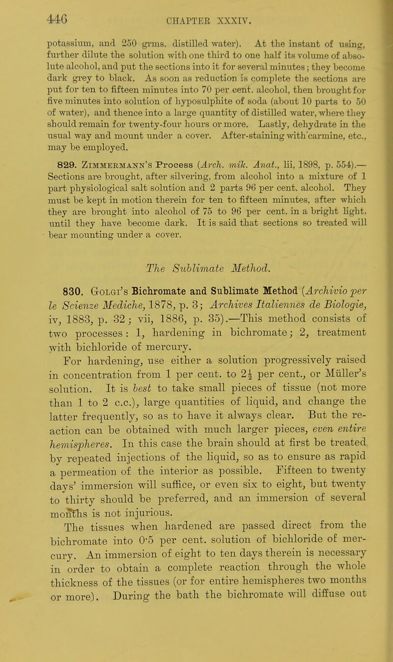 potassium, and 250 grms. distilled water). At the instant of using, further dilute the solution with one third to one haK its volume of abso- lute alcohol, and put the sections into it for several minutes; they become dark grey to black. As soon as reduction ia complete the sections are put for ten to fifteen minutes into 70 per cent, alcohol, then brought for five minutes into solution of liyposulj)lute of soda (about 10 parts to 50 of water), and thence into a large quantity of distilled water, where they should remain for twenty-four hours or more. Lastly, dehydrate in the UBVial way and mount under a cover. After-staining with'carmine, etc., may be employed. 829. Zimmermann's Process {Arch. mile. Anat., Hi, 1898, p. 554).— Sections are brought, after silvering, from alcohol into a mixtm-e of 1 part physiological salt solution and 2 pai-ts 96 per cent, alcohol. They must be kept in motion therein for ten to fifteen minutes, after which they are brought into alcohol of 75 to 96 per cent, in a bright light, until they have become dark. It is said that sections so treated will bear moimting under a cover. The Sublimate Method. 830. GoLGi's Bichromate and Sublimate Method [Archivio per le Scienze Mediche, 1878, p. 3; Archives Italiennes de Biologie, iv, 1883, p. 32; vii, 1886, p. 35).—This method consists o£ two processes: 1, hardening in bichromate; 2, treatment with bichloride of mercury. For hardening, use either a solution progressively raised in concentration from 1 per cent, to 2^ per cent., or Miiller's solution. It is best to take small pieces of tissue (not more than 1 to 2 c.c), large quantities of liquid, and change the latter frequently, so as to have it always clear. But the re- action can be obtained with much larger pieces, even entire hemispheres. In this case the brain should at first be treated by repeated injections of the liquid, so as to ensure as rapid a permeation of the interior as possible. Fifteen to twenty days' immersion will suffice, or even six to eight, but twenty to thirty should be preferred, and an immersion of several moJEhs is not injurious. The tissues when hardened are passed direct from the bichromate into O'S per cent, solution of bichloride of mer- cury. An immersion of eight to ten days therein is necessary in order to obtain a complete reaction through the whole thickness of the tissues (or for entire hemispheres two months or more). During the bath the bichromate will diffuse out