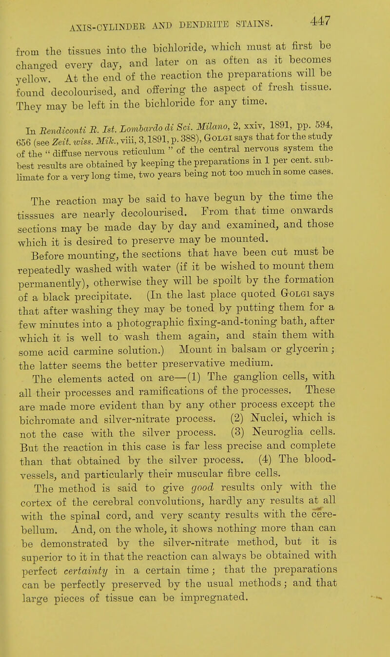 from the tissues into the bichloride, which must at first be changed every day, and later on as often as it becomes yellow At the end of the reaction the preparations will be found decolourised, and offering the aspect of fresh tissue. They may be left in the bichloride for any time. In Benclieonti B. 1st. Lomlardocli Sci. MUano, 2, xxiv, 1891 pp 594, 656 (see Zeit. loiss. Mile., viii, 3,1891, p. 388), Golgi says that for the stiidy of the  diffuse nervous reticulum  of the central nei-vous system the best results are obtained by keeping the preparations m 1 per cent, sub- limate for a very long time, two years being not too much m some cases. The reaction may be said to have begun by the time the tisssues are nearly decolourised. From that time onwards sections may be made day by day and examined, and those which it is desired to preserve may be mounted. Before mounting, the sections that have been cut must be repeatedly washed with water (if it be wished to mount them permanently), otherwise they will be spoilt by the formation of a black precipitate. (In the last place quoted Golgi says that after washing they may be toned by putting them for a few minutes into a photographic fixing-and-toning bath, after which it is well to wash them again, and stain them with some acid carmine solution.) Mount in balsam or glycerin; the latter seems the better preservative medium. The elements acted on are—(1) The ganglion cells, with all their processes and ramifications of the processes. These are made more evident than by any other process except the bichromate and silver-nitrate process. (2) Nuclei, which is not the case with the silver process. (3) Neuroglia cells. But the reaction in this case is far less precise and complete than that obtained by the silver process. (4) The blood- vessels, and particularly their muscular fibre cells. The method is said to give good results only with the cortex of the cerebral convolutions, hardly any results at all with the spinal cord, and very scanty results with the cere- bellum. And, on the whole, it shows nothing more than can be demonstrated by the silver-nitrate method, but it is superior to it in that the reaction can always be obtained with perfect certainty in a certain time ; that the preparations can be perfectly preserved by the usual methods; and that large pieces of tissue can be impregnated.