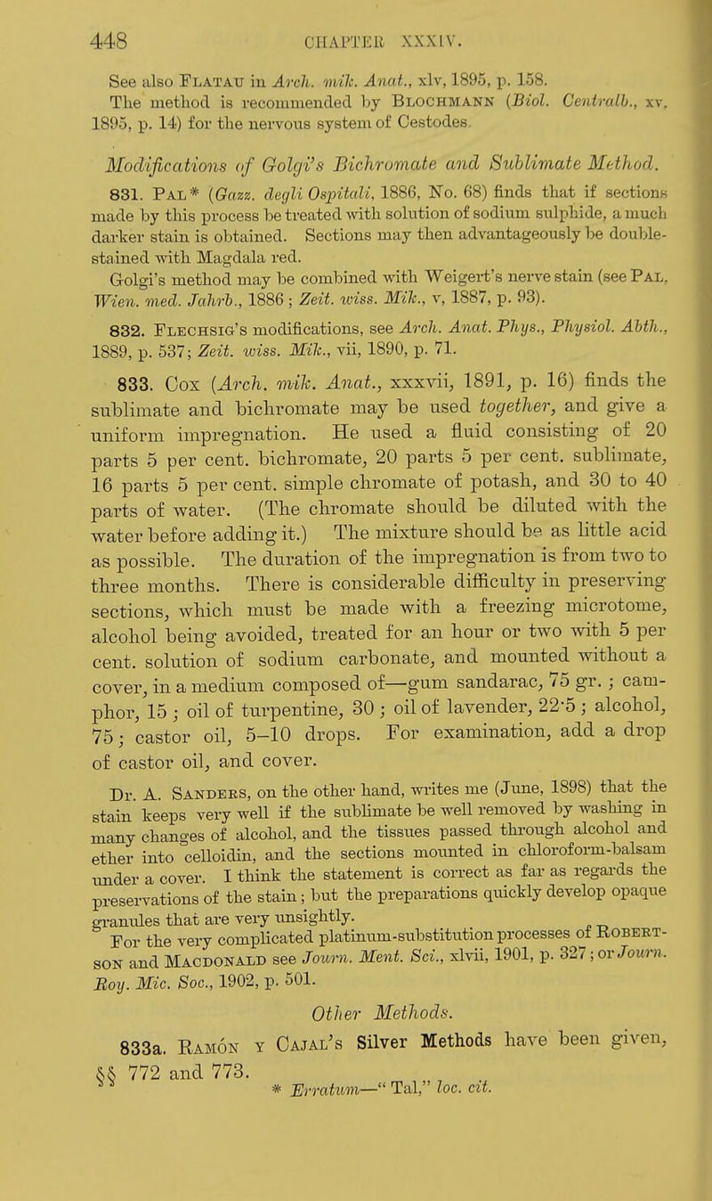 See also Flatatj in Arch. mile. Anat., xlv, 1895, p. 158. The method is recommended by Blochmann {Biol. Centralh., xv. 1895, p. 14) for the nervous system of Oestodes. Modifications of Golgi's Bichromate and Sublimate Method. 831. Pal* {Gazz. degli Ospitali, 1886, No. 68) finds that if sectionB made by this process be treated with solution of sodium sulphide, a much darker stain is obtained. Sections may then advantageously he double- stained with Magdala red. Golgi's method may be combined with Weigert's nerve stain (see Pal, Wien. med. Jahrh., 1886; Zeit. wiss. Mih., v, 1887, p. 93). 832. FLECHSia's modifications, see Arch. Anat. Phys., Physiol. Abth., 1889, p. 537; Zeit. wiss. Mile, vii, 1890, p. 71. 833. Cox {Arch. mih. Anat., xxxvii, 1891, p. 16) finds the sublimate and bichromate may be used together, and give a uniform impregnation. He used a fluid consisting of 20 parts 5 per cent, bichromate, 20 parts 5 per cent, sublimate, 16 parts 5 per cent, simple cliromate of potash, and 30 to 40 parts of water. (The chromate should be diluted with the water before adding it.) The mixture should be as little acid as possible. The duration of the impregnation is from two to three months. There is considerable difficulty in preserving sections, which must be made with a freezing microtome, alcohol being avoided, treated for an hour or two with 5 per cent, solution of sodium carbonate, and mounted without a cover, in a medium composed of—gum sandarac, 75 gr. ; cam- phor, 15 ; oil of turpentine, 30 ; oil of lavender, 22-5 ; alcohol, 75; castor oil, 5-10 drops. For examination, add a drop of castor oil, and cover. Dr. A. Sakdeks, on the other hand, wi-ites me (June, 1898) that the stain' keeps very well if the sublimate be well removed by washing in many changes of alcohol, and the tissues passed through alcohol and ether into celloidin, and the sections moxmted in chloroform-balsam under a cover. I think the statement is correct as far as regards the preservations of the stain; but the preparations quickly develop opaque gi-anules that are very unsightly. For the very complicated platinum-substitution processes of Robert- son and Macdonald see Joimi. Kent. Sci., xlvii, 1901, p. 321; ov Journ. Boy. Mic. Soc, 1902, p. 501. Other Methods. 833a. Eamon y Cajal's Silver Methods have been given, && 772 and 773. ^ ^ * Erratum—'' Tal, loc. cit.