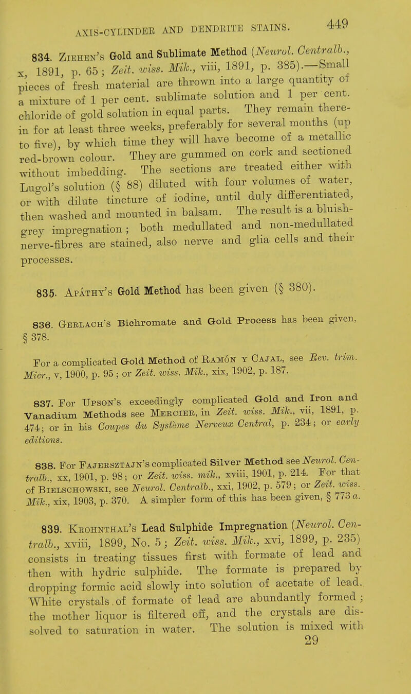 834. Ziehen's Gold and Sublimate Method {Netcrol Centralh X 1891 p 65; Zeit. wiss. Mik., viu, 1891, p. 385).-&mal pieces of fresh material are thrown into a large quantity of a mixture of 1 per cent, sublimate solution and 1 per xent. chloride of gold solution in equal parts. They remain there- in for at least three weeks, preferably for several months up to five), by which time they will have become of a metallic red-brown colour. They are gummed on cork and sectioned without imbedding. The sections are treated either with Lugors solution (§ 88) diluted with four volumes of water, or with dilute tincture of iodine, until duly differentiated, then washed and mounted in balsam. The result is a bhi^^^- grey impregnation; both mediillated and non-medullated nerve-fibres are stained, also nerve and glia cells and their processes. 835. Apathy's Gold Method has been given (§ 380). 836. Gerlach's Bichromate and Gold Process has been given, § 378. For a complicated Gold Method of Ramon y Cajal^ see Bev. trim. Micr., V, 1900, p. 95 ; or Zeit. wiss. Mik., xix, 1902, p. 187. 837. Tor Upson's exceedingly complicated Gold and Iron and Vanadium Methods see Mekciee, in Zeit. wiss. Mik., vii, 1891, p. 474; or in bis Coupes du Systeme Nerveux Central, p. 234; or early editions. 838. For Fajersztajn's compHcated Silver Method see Neurol. Cen- tralh , XX, 1901, p. 98; or ZeU. loiss. mik., xviii, 1901, p. 214. For that of BiBLSCHOWSKi, see Neurol. Centralh., xxi, 1902, p. 579; or Zezt.wiss. Mik., xix, 1903, p. 370. A simpler form of this lias been given, § 7/3 a. 839. Krohnthal's Lead Sulphide Impregnation {Neurol. Cen- tralh., xviii, 1899, No. 5; Zeit. wiss. Mih., xvi, 1899, p. 235) consists in treating tissues first with formate of lead and then with hydric sulphide. The formate is prepared by dropping formic acid slowly into solution of acetate of lead. White crystals.of formate of lead are abundantly formed; the mother liquor is filtered off, and the crystals are dis- solved to saturation in water. The solution is mixed with 29