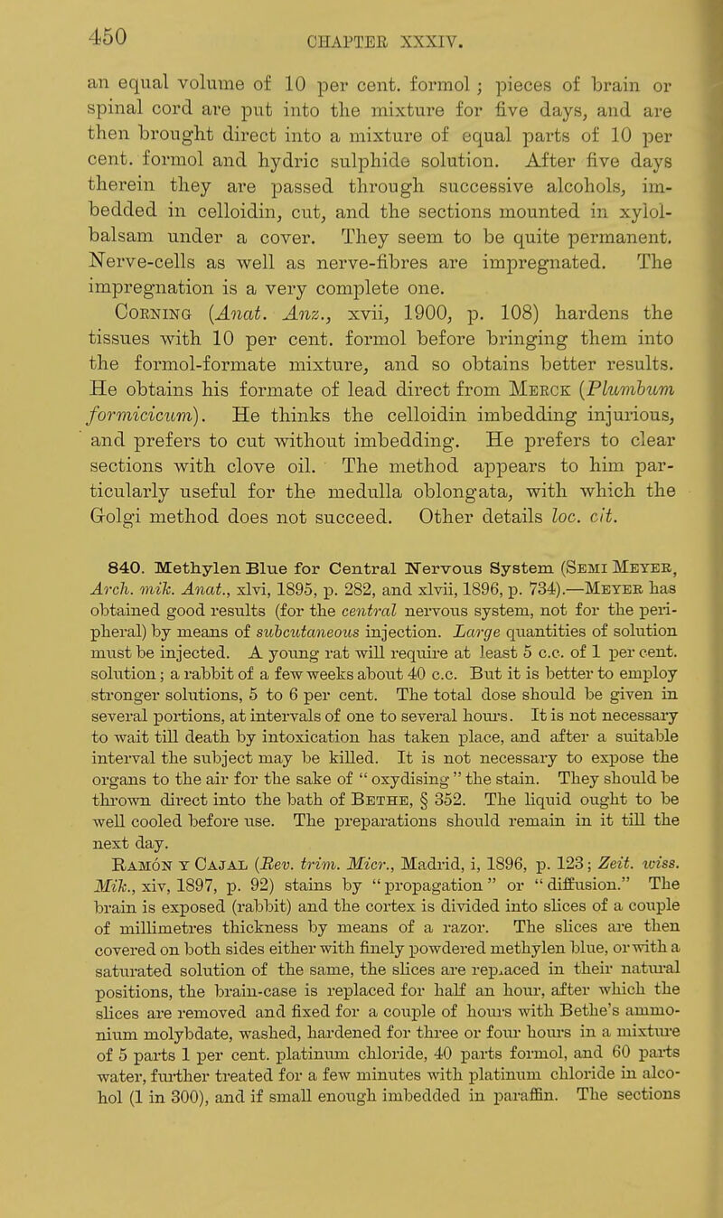 an equal volume of 10 per cent, formol; pieces of brain or spinal cord are put into the mixture for five days, and are then brought direct into a mixture of equal parts of 10 per cent, formol and hydric sulphide solution. After five days therein they are ]3assed through successive alcohols, im- bedded in celloidin, cut, and the sections mounted in xylol- balsam under a cover. They seem to be quite permanent. Nerve-cells as well as nerve-fibres are impregnated. The impregnation is a very comj)lete one. OoENiNG {Anat. Anz., xvii, 1900, p. 108) hardens the tissues with 10 per cent, formol before bringing them into the formol-formate mixture, and so obtains better results. He obtains his formate of lead direct from Merck {PLumhum formicicum). He thinks the celloidin imbedding injurious, and prefers to cut without imbedding. He prefers to clear sections with clove oil. The method appears to him par- ticularly useful for the medulla oblongata, with which the Golgi method does not succeed. Other details loc. cit. 840. Methylen Blue for Central Ifervous System (Semi Meyer, Arch. mih. Anat, xlvi, 1895, p. 282, and xlvii, 1896, p. 734).—Meyer has obtained good results (for the central nervous system, not for tlie peri- pheral) by means of suicutaneous injection. Large quantities of solution must be injected. A young rat wiU require at least 5 c.e. of 1 per cent, solution; a rabbit of a fewweeks abotit 40 c.c. But it is laetter to employ stronger solutions, 5 to 6 per cent. The total dose should be given in several portions, at intervals of one to several houi'S. It is not necessaiy to wait till death by intoxication has taken place, and after a suitable interval the stibject may be killed. It is not necessary to expose the organs to the air for the sake of  oxydising  the stain. They should be thi-own direct into the bath of Bethe, § 352. The liquid ought to be well cooled before use. The preparations should remain in it till the next day. Ramon y Oajal (Bev. trim. Micr., Madrid, i, 1896, p. 123; Zeit. iviss. ilKfc., xiv, 1897, p. 92) stains by propagation or difEusion. The brain is exposed (rabbit) and the cortex is divided into slices of a couple of millimetres thickness by means of a razor. The slices are then covered on both sides either with finely powdered methylen blue, orwith a saturated solution of the same, the slices are rej)iaced in their natiu-al positions, the brain-case is replaced for half an hour, after which the slices are removed and fixed for a couple of hoiu-s with Betlie's ammo- nium molybdate, washed, hardened for three or foiu- hom*s in a mixtm'e of 5 parts 1 per cent, platinum chloride, 40 parts formol, and 60 parts water, fm-ther treated for a few minutes with platinum chloride in alco- hol (1 in 300), and if small enough imbedded in parafl&n. The sections