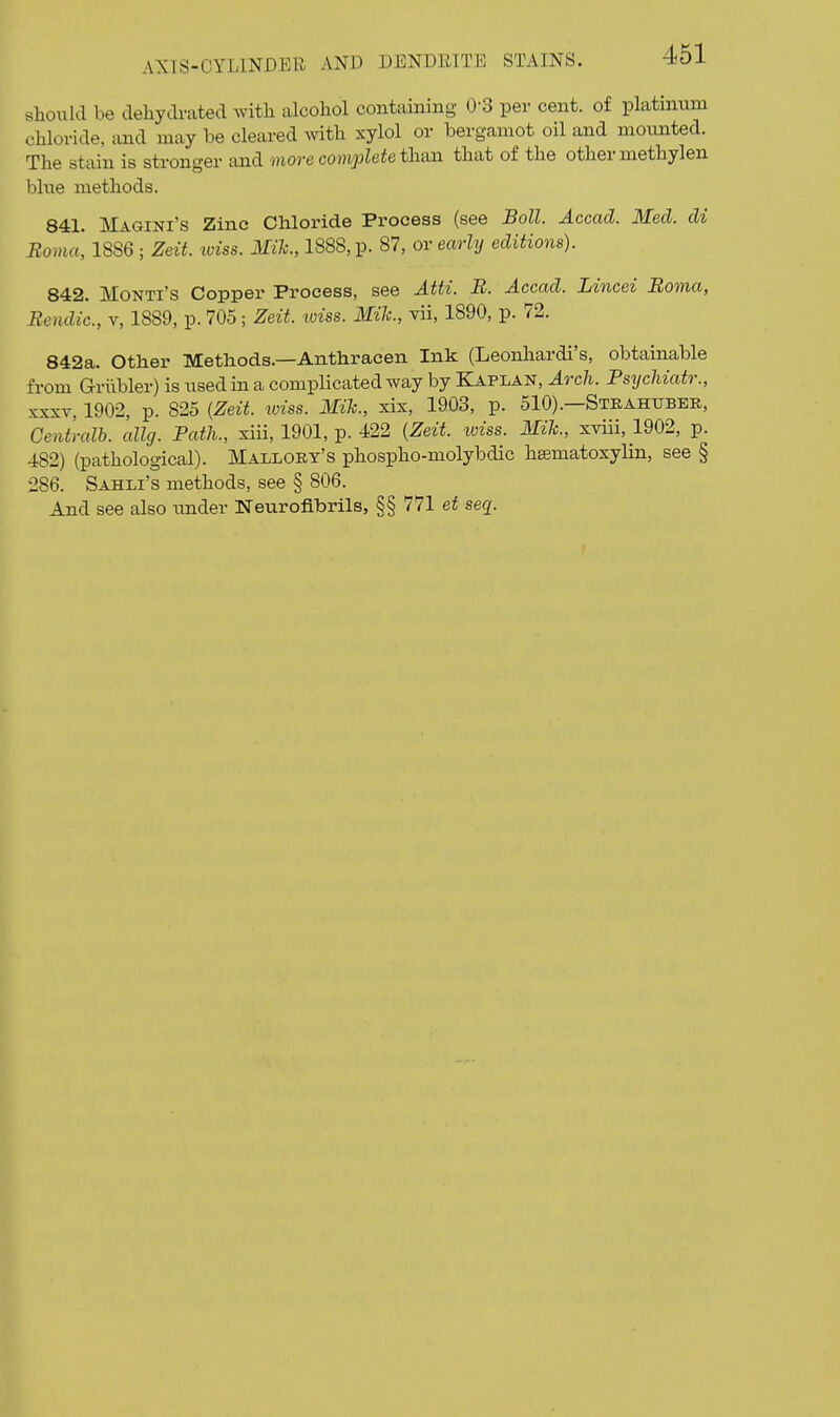should be dehydrated with alcohol containing 0-3 per cent, of platinum chloride, and may be cleared with xylol or bergamot oil and mounted. The stain is stronger and more complete th&n that of the other methylen blue methods. 841. Magini's Zinc Chloride Process (see Boll. Accad. Med. di Roma, 1886 ; Zeit. tviss. Mih., 1888, p- 87, or early editions). 842. Monti's Copper Process, see Atti. B. Accad. Lincei Boma, Bendic, v, 1889, p. 705; Zeit. loiss. Mile, vii, 1890, p. 72. 842a. Other Methods.—Anthracen Ink (Leonhardi's, obtainable from Griibler) is used in a complicated way by Kaplan, Arch. Psychiatr., XXXV, 1902, p. 825 {Zeit. toiss. Mik., xix, 1903, p. 510).—Strahubee, Centralb. allg. Path., xiii, 1901, p. 422 {Zeit. toiss. Mih., xviii, 1902, p. 482) (pathological). Mallort's phospho-molybdic hsematoxylin, see § 286. Sahli's methods, see § 806. And see also under Neurofibrils, §§ 771 se^.