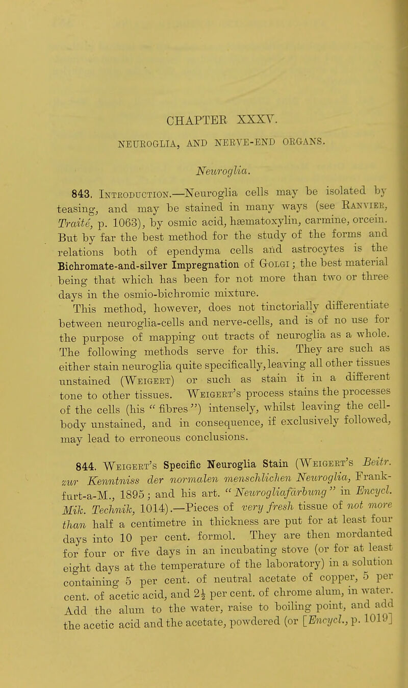 NEUROGLIA, AND NERVE-END ORGANS. Neuroglia. 843. Introduction.—Neuroglia cells may be isolated by teasing, and may be stained in many ways (see Ranviee, Traits, p. 1063), by osmic acid, lisematoxylin, carmine, orcein. But by far the best method for the study of the forms and relations both of ependyma cells and astrocytes is the Bichromate-and-silver Impregnation of GtOlgi ; the best material being that which has been for not more than two or three days in the osmio-bichromic mixture. This method, however, does not tinctorially differentiate between neuroglia-cells and nerve-cells, and is of no use for the purpose of mapping out tracts of neuroglia as a whole. The following methods serve for this. They are such as either stain neuroglia quite specifically, leaving all other tissues unstained (Weigeet) or such as stain it in a different tone to other tissues. Wbigeet's process stains the processes of the cells (his  fibres ) intensely, whilst leaving the cell- body unstained, and in consequence, if exclusively followed, may lead to erroneous conclusions. 844. Weigeet's Specific Neuroglia Stain (Weigeet's Beitr. zur Kenntniss der normalen menschlichen Neuroglia, Frank- furt-a-M., 1895 ; and his art.  Neurogliafdrhung  in Encycl. Mih. Technik, 1014).—Pieces of very fresh tissue of not more than half a centimetre in thickness are put for at least four days into 10 per cent, formol. They are then mordanted for four or five days in an incubating stove (or for at least eight days at the temperature of the laboratory) in a solution containing 5 per cent, of neutral acetate of copper, 5 per cent, of acetic acid, and 2^ per cent, of chrome alum, in water. Add the alum to the water, raise to boiling pomt, and add the acetic acid and the acetate, powdered (or [Encycl, p. 1019]
