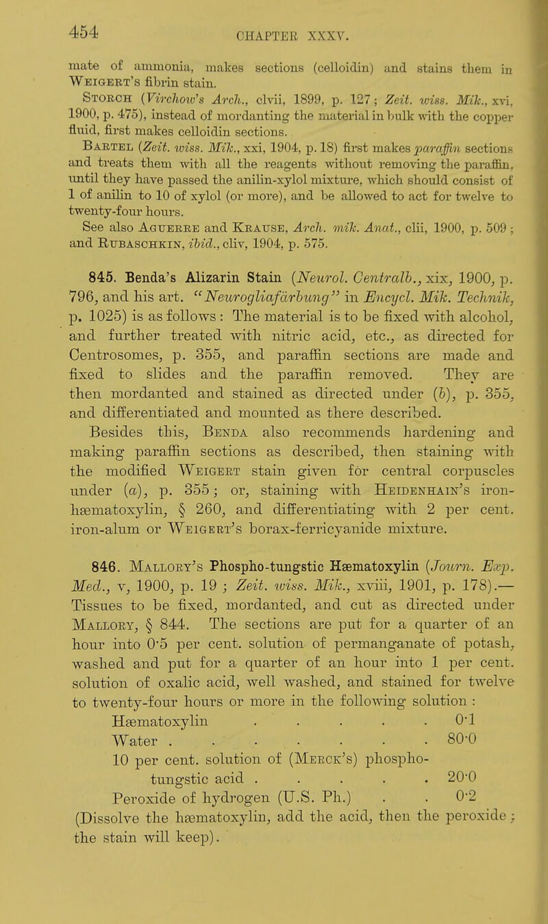mate of iimmoniii, makes sections (celloidin) and stains them in Weigeet's fibrin stain. Storch {Virclioiv's Arch., clvii, 1899, p. 127; Zeit. wiss. Mik., xvi, 1900, p. 475), instead of mordanting the material in bulk with the copper fluid, first makes celloidin sections. Bartel {Zeit. wiss. Mile, xxi, 1904, p. 18) first makes ^a7*a^?i sections and treats them with all the reagents without removing the parafl&n, imtil they have passed the anilin-xylol mixture, which should consist of 1 of anihn to 10 of xylol (or more), and be allowed to act for twelve to twenty-four hours. See also Aguerre and Krause, Arch. mik. Anat., clii, 1900, p. 509 ; and RxjBASCHKiN, ibid., cliv, 1904, p. 575. 845. Benda's Alizarin Stain [Neurol. Centralb.,x.ix, 1900, p. 796, and his art. Neurogliafdrhung in Encycl. Mih, Technik, p. 1025) is as follows : The material is to be fixed with alcohol, and further treated with nitric acid, etc., as directed for Centrosomes, p. 355, and paraffin sections are made and fixed to slides and the paraffin removed. They are then mordanted and stained as directed under (6), p. 355, and differentiated and mounted as there described. Besides this, Benda also reconmiends hardening and making paraffin sections as described, then staining with the modified Weigekt stain given for central corpuscles under (a), p. 355; or, staining with Heidenhain's iron- liEematoxylin, § 260, and differentiating with 2 per cent, iron-alum or Weigert^s borax-ferricyanide mixture, 846. Malloey^s Phospho-tungstic Hsematoxylin (Journ. Exp. Med., V, 1900, p. 19 ; Zeit. luiss. Mik, xviii, 1901, p. 178).— Tissues to be fixed, mordanted, and cut as directed under Mallory, § 844. The sections are put for a quarter of an hour into 0*5 per cent, solution of permanganate of potash, washed and put for a quarter of an hour into 1 per cent, solution of oxalic acid, Avell washed, and stained for twelve to twenty-four hours or more in the following solution : HEematoxylin . . . . . 01 Water . . . . . . . 80-0 10 per cent, solution of (Meeck's) phospho- tungstic acid ..... 200 Peroxide of hydrogen (U.S. Ph.) . . 0-2 (Dissolve the hsematoxylin, add the acid, then the peroxide; the stain will keep).