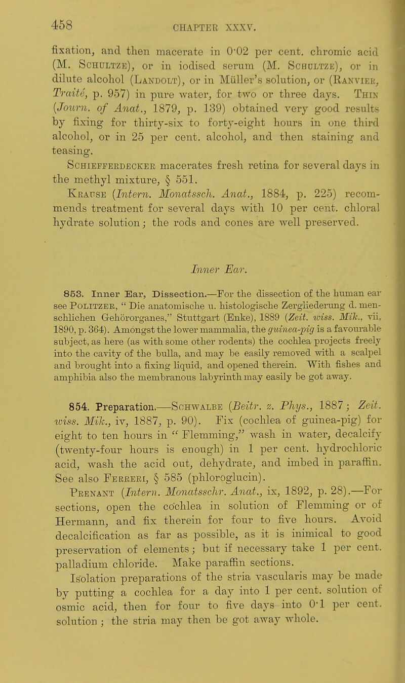 fixation, and then macerate in 0'02 per cent, chromic acid (M. Schultze), or in iodised serum (M. Schdltze), or in dilute alcohol (Landolt), or in Miiller's solution, or (Ranview, Traite, p. 957) in pure water, for two or three daj'-s. Thin [Journ. of Anat., 1879, p. 139) obtained very good results by fixing for thirty-six to forty-eight hours in one third alcohol, or in 25 per cent, alcohol, and then staining and teasing. ScHiEFEEKDECKER macei-atcs fresh retina for several days in the methyl mixture, § 551. Kbause {Intern. Monatssch. Anat., 1884, p. 225) recom- mends treatment for several days with 10 per cent, chloral hydrate solution; the rods and cones are well preserved. Inner Ear. 853. Inner Ear, Dissection.—For the dissection of the human ear see PoLiTZEE, Die anatomische n. histologische Zergliedertmg d. men- schlichen Gehororganes, Stuttgart (Enke), 1889 {Zeit. wiss. Mik., vii, 1890, p. 364). Amongst the lower mammalia, the guinea-pig is a favourable subject, as here (as with some other rodents) the cochlea projects freely into the cavity of the bulla, and may be easily removed with a scalpel and brought into a fixing liquid, and o^^ened therein. With fishes and amphibia also the membranous labyrinth may easily be got away. 854. Preparation.—Schwalbe [Beitr. z. Phys., 1887; Zeit. wiss. Mih., iv, 1887, p. 90). Fix (cochlea of guinea-pig) for eight to ten hours in Flemming, wash in water, decalcify (twenty-four hours is enough) in 1 per cent, hydrochloric acid, wash the acid out, dehydrate, and imbed in paraffin. See also FEERERr, § 585 (phloroglucin). Prenant {Intern. Monatsschr. Anat., ix, 1892, p. 28).—For sections, open the cochlea in solution of Flemming or of Hermann, and fix therein for four to five hours. Avoid decalcification as far as possible, as it is inimical to good preservation of elements; but if necessary take 1 per cent, palladium chloride. Make paraffin sections. Isolation preparations of the stria vascularis may be made by putting a cochlea for a day into 1 per cent, solution of osmic acid, then for four to five days into O'l per cent, solution ; the stria may then be got away whole.