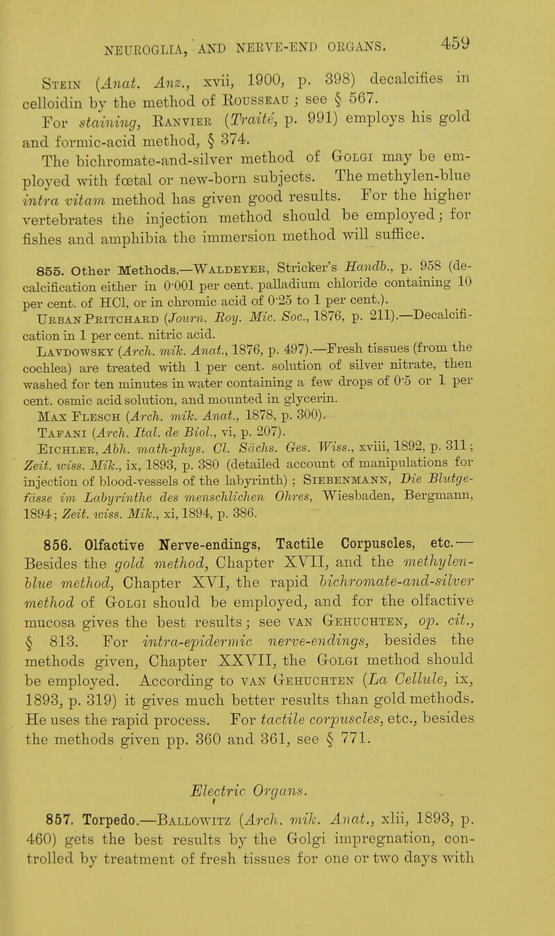 Stein {Anat. Anz., xvii, 1900, p. 398) decalcifies in celloicTin by the method of Eousseau ; see § 567. For staining, Eanvier {Traite, p. 991) employs his gold and formic-acid method, § 374. The bichromate-and-silver method of GtOlgi may be em- ployed with foetal or new-born subjects. The methylen-blue intra vitam method has given good results. For the higher vertebrates the injection method should be employed; for fishes and amphibia the immersion method will suffice. 855. Other Methods—Waldeyee, Strieker's Hanclh., p. 958 (de- Ccolcification either in 0-001 per cent. paUadium chloride containing 10 per cent, of HOI, or in chi-omic acid of 0-25 to 1 per cent.). Urban Pritchard {Journ. Boy. Mic. Soc, 1876, p. 211).—Decalcifi- cation in 1 per cent, nitric acid. Lavdowsky {Arch. mih. Anat, 1876, p. 497).—Fresh tissues (from the cochlea) are treated with 1 per cent, solution of silver nitrate, then washed for ten minutes in water containing a few drops of 0-5 or 1 per cent, osmic acid solution, and mounted in glycerin. Max Flesch {Arch. mik. Anat., 1878, p. 300). Tafani {Arch. Ital. cle Biol, vi, p. 207). EiCHLER, ^Wi-. math-pMjs. CI. Sachs. Ges. 'PFiss., xviii, 1892, p. 311; Zeit. wiss. Mik., ix, 1893, p. 380 (detailed account of manipulations for injection of blood-vessels of the labyi-inth) ; Siebenmann, Die Blutcje- fdsse im Lahijrinthe des tnenschlichen Ohres, Wiesbaden, Bergmann, 1894; Zeit. wiss. Mik., xi, 1894, p. 386. 856. Olfactive Nerve-endings, Tactile Corpuscles, etc.'— Besides the gold method, Chapter XVII, and the methylen- Uue method, Chapter XVI, the rapid hichromate-and-silver method of (xOLGI should be employed, and for the olfactive mucosa gives the best results; see van Gehuchten, ojj. cit., § 813. For intra-epidermic nerve-endings, besides the methods given. Chapter XXVII, the GrOiGi method should be employed. According to van Gtehuchten {La Cellule, ix, 1893, p. 319) it gives much better results than gold methods. He uses the rapid process. For tactile coriJiiscles, etc., besides the methods given pp. 360 and 361, see § 771. Electric Organs. 857. Torpedo.—Ballowitz [Arch. mik. Anat., xlii, 1893, p. 460) gets the best results by the G-olgi impregnation, con- trolled by treatment of fresh tissues for one or two days with