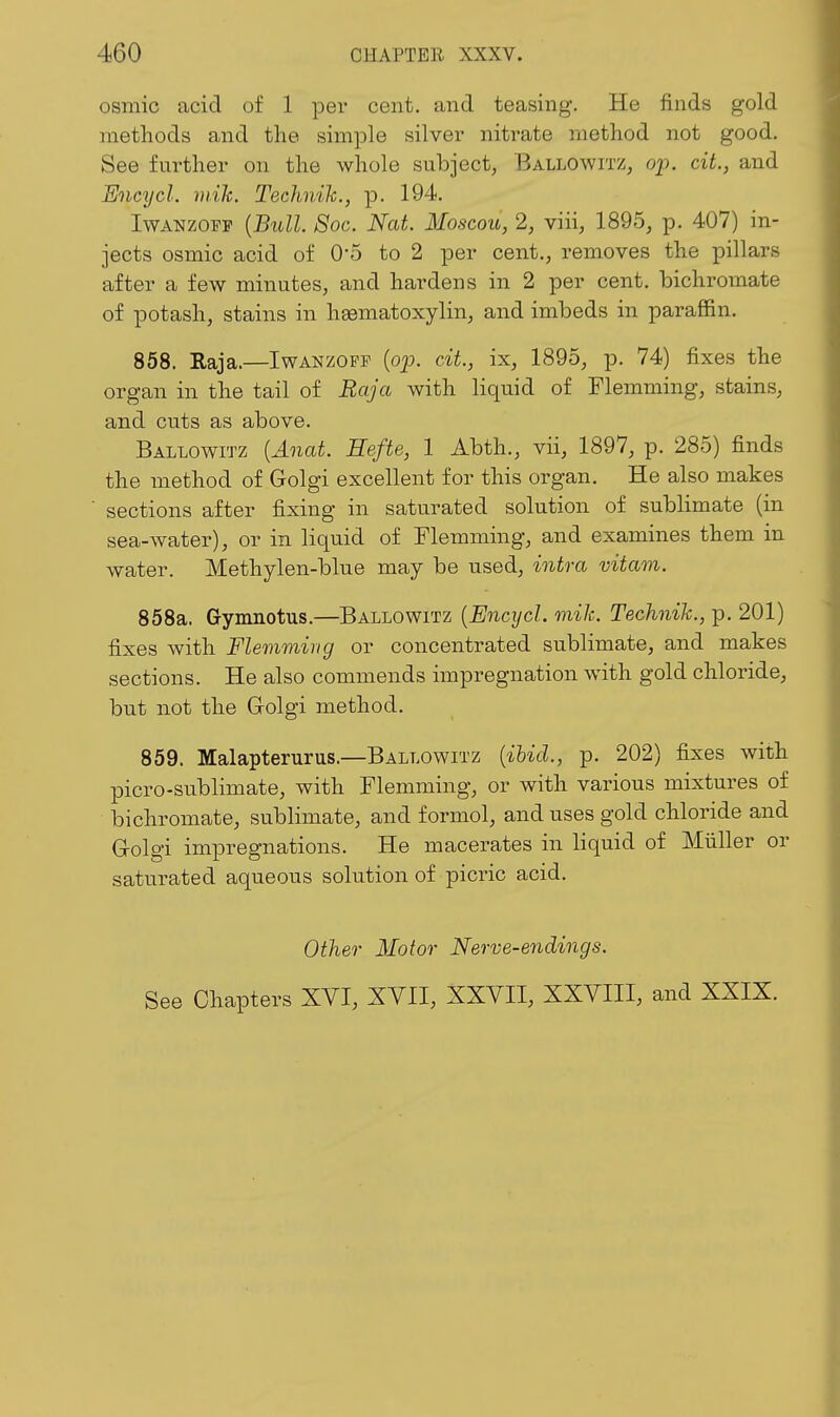 osmic acid of 1 per cent, and teasing. He finds gold methods and the simple silver nitrate method not good. See further on the whole subject, Ballowitz, op. ciL, and Encycl. mile. Technih., p. 194. IwANZopp {Bull Soc. Nat. Moscou, 2, viii, 1895, p. 407) in- jects osmic acid of O'S to 2 per cent., removes the pillars after a few minutes, and hardens in 2 per cent, bichromate of potash, stains in hsematoxylin, and imbeds in paraffin. 858. Raja.—Iwanzopp [op. cit., ix, 1895, p. 74) fixes the organ in the tail of Baja with liquid of Flemming, stains, and cuts as above. Ballowitz [Anat. Hefte, 1 Abth., vii, 1897, p. 285) finds the method of Golgi excellent for this organ. He also makes sections after fixing in saturated solution of sublimate (in sea-water), or in liquid of Flemming, and examines them in water. Methylen-blue may be used, intra vitam. 858a. Gynuiotus.—Ballowitz {Encycl. mik. Technih., p. 201) fixes Avith Flemming or concentrated sublimate, and makes sections. He also commends impregnation with gold chloride, but not the Golgi method. 859. Malapterurus.—Ballowitz {ihicl, p. 202) fixes with picro-sublimate, with Flemming, or with various mixtures of bichromate, sublimate, and f ormol, and uses gold chloride and G-olgi impregnations. He macerates in liquid of Miiller or saturated aqueous solution of picric acid. Other Motor Nerve-endings. See Chapters XVI, XVII, XXVII, XXVIII, and XXIX.