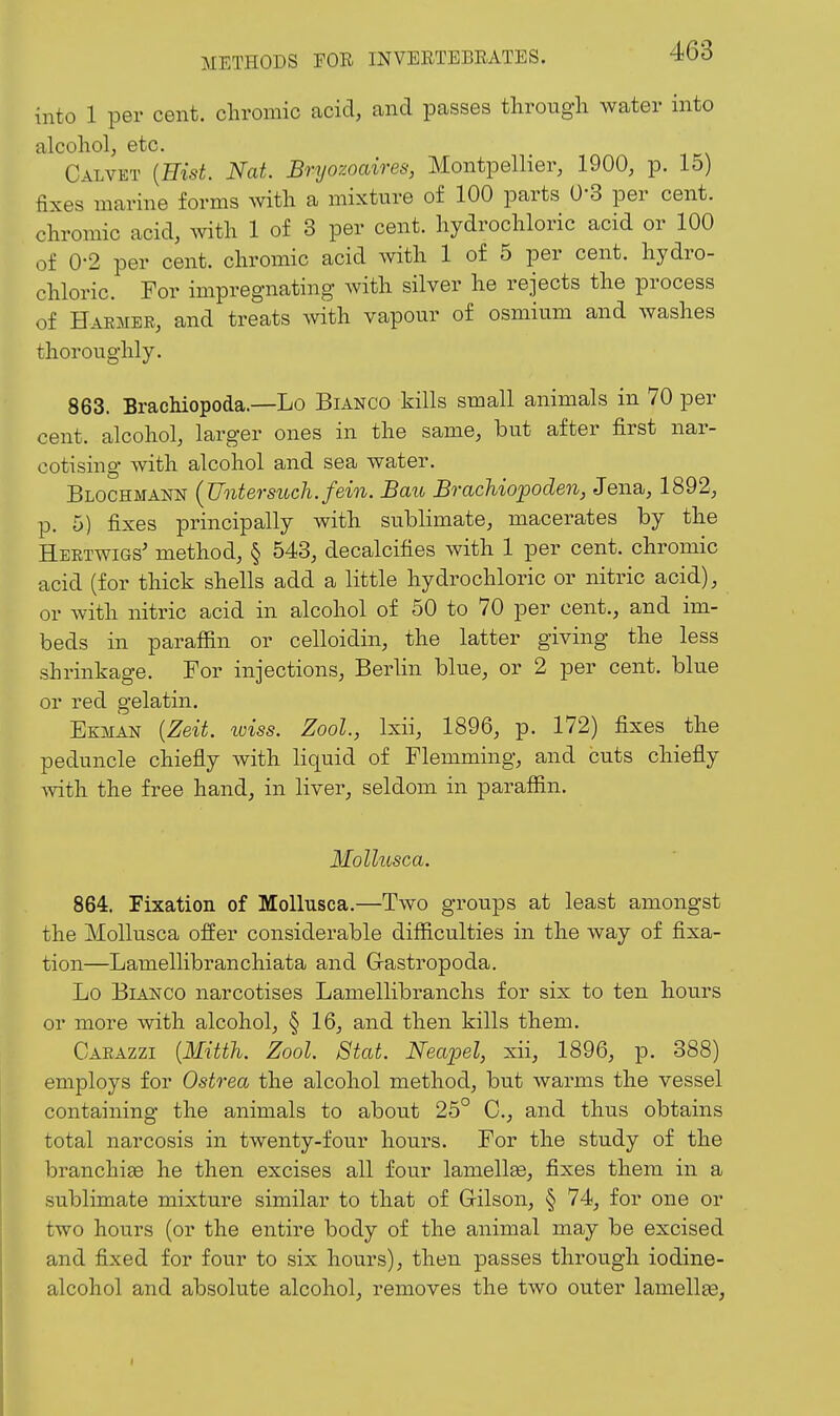 METHODS FOR INVEETEBRATES. into 1 per cent, chromic acid, and passes tlirougli water into alcohol, etc. Calvet {Hist. Nat. Bryozoaires, Montpellier, 1900, p. 15) fixes marine forms with a mixture of 100 parts 0-3 per cent, chromic acid, with 1 of 3 per cent, hydrochloric acid or 100 of 0-2 per cent, chromic acid with 1 of 5 per cent, hydro- chloric. For impregnating with silver he rejects the process of Haemer, and treats with vapour of osmium and washes thoroughly. 863. BracMopoda.—Lo Bianco kills small animals in 70 per cent, alcohol, larger ones in the same, but after first nar- cotising with alcohol and sea water. Blochmann {Untersuch.fein. Bau BracMopoden, Jena, 1892, p. 5) fixes principally with sublimate, macerates by the Heetwigs' method, § 543, decalcifies with 1 per cent, chromic acid (for thick shells add a little hydrochloric or nitric acid), or with nitric acid in alcohol of 50 to 70 per cent., and im- beds in paraffin or celloidin, the latter giving the less shrinkage. For injections, Berlin blue, or 2 per cent, blue or red gelatin. Ekman {Zeit. iviss. Zool., Ixii, 1896, p. 172) fixes the peduncle chiefly with liquid of Flemming, and cuts chiefly with the free hand, in liver, seldom in paraffin. Mollusca. 864. Fixation of Mollusca.—Two groups at least amongst the Mollusca offer considerable difficulties in the way of fixa- tion—Lamellibranchiata and Gastropoda. Lo Bianco narcotises Lamellibranchs for six to ten hours or more with alcohol, § 16, and then kills them. Carazzi {Mitth. Zool. Stat. Neapel, xii, 1896, p. 388) employs for Ostrea the alcohol method, but warms the vessel containing the animals to about 25° C, and thus obtains total narcosis in twenty-four hours. For the study of the branchiae he then excises all four lamellas, fixes them in a sublimate mixture similar to that of Gilson, § 74, for one or two hours (or the entire body of the animal may be excised and fixed for four to six hours), then passes through iodine- alcohol and absolute alcohol, removes the two outer lamellae,