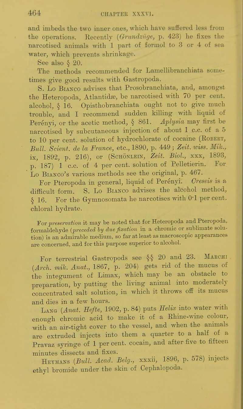 and imbeds the two inner ones, whicli have suffered less from the operations. Recently {Gnmdzuge, p. 423) he fixes the narcotised animals with 1 part of formol to 3 or 4 of sea water, which prevents shrinkage. See also § 20. The methods recommended for Lamellibranchiata some- times give good results with Gastropoda. S. Lo Bianco advises that Prosobranchiata, and, amongst the Heteropoda, Atlantidse, be narcotised with 70 per cent, alcohol, § 16. Opisthobranchiata ought not to give much trouble, and I recommend sudden killing with liquid of Perenyi, or the acetic method, § 861. Aplysia may first be narcotised by subcutaneous injection of about 1 c.c. of a 5 to 10 per cent, solution of hydrochlorate of cocaine (Eobeet, Bull. 8cienf'. de la France, etc., 1890, p. 449 ; Zeit. wiss. Mih., ix, 1892, p. 216), or (Schonlein, Zeit. Biol., xxx, 1893, p. 187) 1 c.c. of 4 per cent, solution of Pelletierin. For. ' Lo BiANCo's various methods see the original, p. 467. For Pteropoda in general, liquid of Perenyi. Greseis is a difficult form. S. Lo Bianco advises the alcohol method, § 16. For the G-ymnosomata he narcotises with O'l per cent, chloral hydrate. For preservation it may be noted that for Heteropoda and Pteropoda, formaldehyde [preceded hy due fixation in a chromic or sublimate solu- tion) is an admirable medium, so far at least as macroscopic appearances are concerned, and for this pui-pose superior to alcohol. For terrestrial Gastropods see §§20 and 23. Maechi {Arch. mih. Anat., 1867, p. 204) gets rid of the mucus of the integument of Limax, which may be an obstacle to preparation, by putting the living animal into moderately concentrated salt solution, in wliich it throws off its mucus and dies in a few hours. Lang {Anat. Eefte, 1902, p. 84) puts Helix into water w^th enough chromic acid to make it of a Rhine-wdne colour, with an air-tight cover to the vessel, and when the animals are extruded injects into them a quarter to a half of a Pravaz syringe of 1 per cent, cocain, and after five to fifteen minutes dissects and fixes. Heymans {Bull. Acad. Belg., xxxii, 1896, p. 578) injects ethyl bromide under the skin of Cephalopoda.