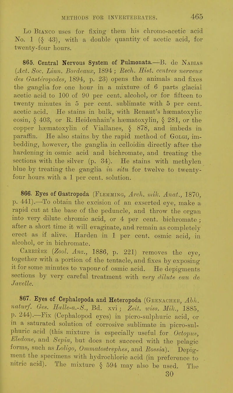 Lo Bianco uses for fixing them his chromo-acetic acid No. 1 (§ 43), with a double quantity of acetic acid, for twenty-four hours. 865. Central Nervous System of Pulmonata.—B. de Nabias {Act. 8oc. Linn, Bordeaux, 1894; Bech. Hist, centres nerveux des Gasteropodes, 1894, p. 23) opens the animals and fixes the ganglia for one hour in a mixture of 6 parts glacial acetic acid to 100 of 90 per cent, alcohol, or for fifteen to twenty minutes in 5 per cent, sublimate with 5 per cent, acetic acid. He stains in bulk, with E-enaut's h^matoxylic eosin, § 403, or R. Heidenhain's htematoxylin, § 281, or the copper hfematoxylin of Viallanes, § 878, and imbeds in paraffin. He also stains by the rapid method of Golgi, im- bedding, however, the ganglia in celloidin directly after the hardening in osmic acid and bichromate, and treating the sections with the silver (p. 34). He stains with methylen blue by treating the ganglia in situ for twelve to twenty- four hours with a 1 per cent, solution. 866. Eyes of Gastropoda (Flemming, Arch. ■niih. Anat., 1870, p. 441).—To obtain the excision of an exserted eye, make a rapid cut at the base of the peduncle, and throw the organ into very dilute chromic acid, or 4 per cent, bichromate ; after a short time it will evaginate, and remain as completely erect as if alive. Harden in 1 per cent, osmic acid, in alcohol, or in bichromate. Carrie RE {Zool. Anz., 1886, p. 221) removes the eye, together with a portion of the tentacle, and fixes by exposing it for some minutes to vapour of osmic acid. He depigments sections by very careful treatment with very dilute eau de Javelle. 867. Eyes of Cephalopoda and Heteropoda (Grenachkr, Abh. naturf. Ges. Halle-a.-S., Bd. xvi; Zeit. iciss. Mih., 1885, p. 244).—Fix (Cephalopod eyes) in picro-sulphuric acid, or m a saturated solution of corrosive sublimate in picro-sul- phuric acid (this mixture is especially useful for Octopus^ Eledone, and Se'pia, but does not succeed Avith the pelagic forms, such ^^Loligo, Ovimatostrephes, and B.ossia). Depig- ment the specimens with hydrochloric acid (in preference to nitric acid). The mixture § 594 may also be used. The 30