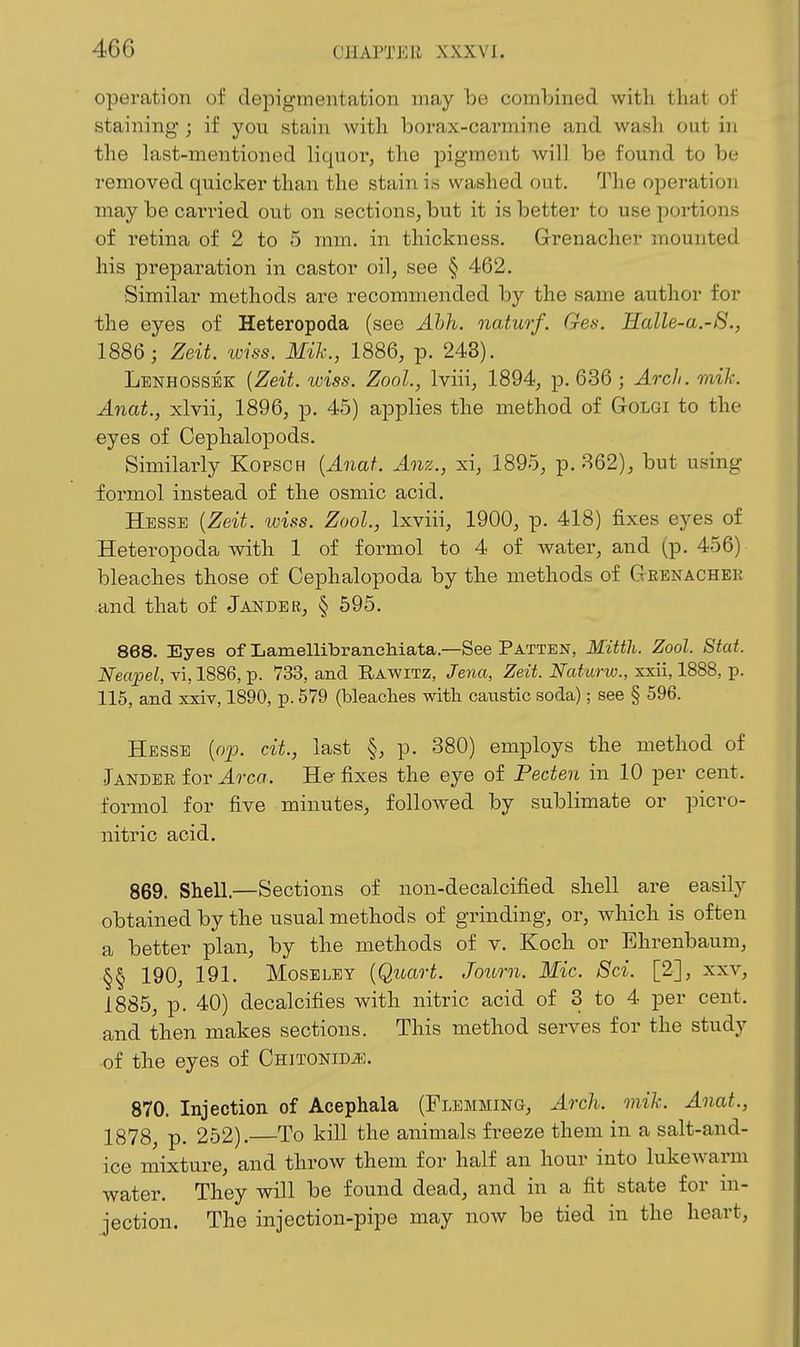 operation of depigmentation may be combined with that of staining ; if you stain with borax-carmine and wash out in the last-mentioned liquor, the pigment will be found to be removed quicker than the stain is washed out. The operation may be carried out on sections, but it is better to use portions of retina of 2 to 5 mm. in thickness. Grenacher mounted his preparation in castor oil, see § 462. Similar methods are recommended by the same author for the eyes of Heteropoda (see Ahh. naturf. Gen. Halle-a.-S., 1886; Zeit. iviss. Mih., 1886, p. 248). Lenhossbk {Zeit. wiss. Zool., Iviii, 1894, p. 636 ; Arch. mik. Anat., xlvii, 1896, p. 45) applies the method of GtOLGI to the eyes of Oephalopods. Similarly Kopsch {Anat. Anz., xi, 1895, p. 362), but using formol instead of the osmic acid. Hesse {Zeit. wiss. Zool., Ixviii, 1900, p. 418) fixes eyes of Heteropoda with 1 of formol to 4 of water, and (p. 456) bleaches those of Cephalopoda by the methods of Geenachek .and that of Jander, § 595. 868. Eyes of LamellibrancMata.—See Patten, Mitth. Zool. Stat. Neapel, vi, 1886, p. 733, and Rawitz, Jena, Zeit. Naturiv., xxii, 1888, p. 115, and xxiv, 1890, p. 579 (bleaches witb. caustic soda); see § 596. Hesse {op. cit., last §, p. 380) employs the method of Jandee for Area. He fixes the eye of Peden in 10 per cent, formol for five minutes, followed by sublimate or picro- nitric acid. 869. Shell.—Sections of non-decalcified shell are easily obtained by the usual methods of grinding, or, which is often a better plan, by the methods of v. Koch or Ehrenbaum, §§ 190, 191. Moseley {Quart. Journ. Mic. Sci. [2], xxv, 1885, p. 40) decalcifies with nitric acid of 3 to 4 per cent, and then makes sections. This method serves for the study of the eyes of CHiTONiD^i;. 870. Injection of Acephala (Flemming, Arch. onih. Anat., 1878, p. 252).—To kill the animals freeze them in a salt-and- ice mixture, and throw them for half an hour into lukewarm water. They will be found dead, and in a fit state for in- jection. The injection-pipe may now be tied in the heart,