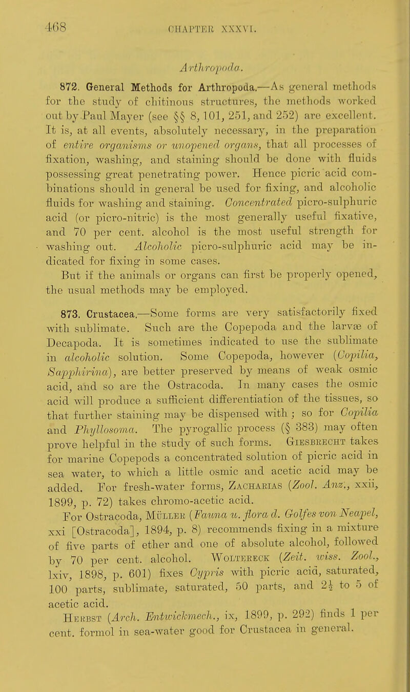 Arthroiwda. 872. General Methods for Arthropoda.—As general methods for the study of cliitinous structures, the methods worked out by .Paul Mayer (see §§ 8, 101, 251, and 252) are excellent. It is, at all events, absolutely necessary, in the preparation of entire organisms or tmopened organs, that all processes of fixation, washing-, and staining should be done with fluids possessing great penetrating power. Hence picric acid com- binations should in general be used for fixing, and alcoholic fluids for washing and staining. Concentrated picro-sulphuric acid (or picro-nitric) is the most generally useful fixative, and 70 per cent, alcohol is the most useful strength for w-ashing out. Alcoholic picro-sulphuric acid may be in- dicated for fixing in some cases. But if the animals or organs can first be properly opened, the usual methods may be employed. 873. Crustacea.—Some forms are very satisfactoinly fixed with sublimate. Such are the Copepoda and the larvse of Decapoda. It is sometimes indicated to use the sublimate in alcoholic solution. Some Copepoda, however {Copilia, 8apphirina), are better preserved by means of weak osmic acid, and so are the Ostracoda. In many cases the osmic acid wall produce a sufficient differentiation of the tissues, so that further staining may be dispensed ^vith ; so for Copilia and PhyUosoma. The pyrogallic process (§ 383) may often prove helpful in the study of such forms. Gibsbkecht takes for marine Copepods a concentrated solution of picric acid in sea water, to which a little osmic and acetic acid may be added. For fresh-water forms, Zacharias {ZooJ. Anz., xxii, 1899, p. 72) takes chromo-acetic acid. For Ostracoda, Mullek {Fauna u. flora d. Golfes von Neapel, xxi [Ostracoda], 1894, p. 8) recommends fixing in a mixture of five parts of ether and one of absolute alcohol, followed by 70 per cent, alcohol. Wolteeeck [Zeit. iviss. Zool, Ixiv, 1898, p. 601) fixes Gypris with picric acid, saturated, 100 parts, sublimate, saturated, 50 parts, and 2^ to 5 of acetic acid, Hekbst [Arch. Ihitwichmech., ix, 1899, p. 292) finds 1 per cent, formol in sea-water good for Crustacea in general.