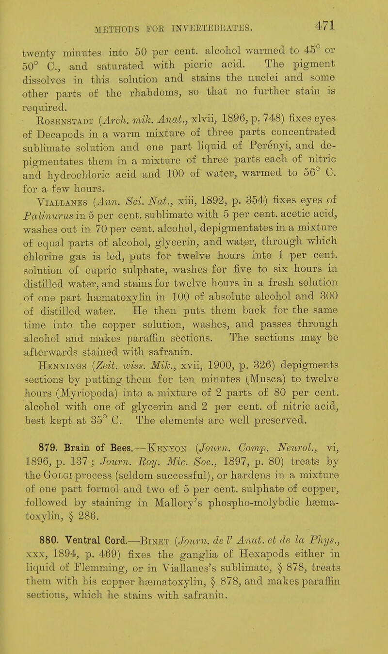 twenty minutes into 50 per cent, alcohol warmed to 45 or 50° C, and saturated with picric acid. The pigment dissolves in this solution and stains the nuclei and some other parts of the rhabdoms, so that no further stain is required. RosENSTADT {Arch. mih. Anat., xlvii, 1896, p. 748) fixes eyes of Decapods in a warm mixture of three parts concentrated sublimate solution and one part liquid of Perenyi, and de- pigmentates them in a mixture of three parts each of nitric and hydrochloric acid and 100 of water, warmed to 56° C. for a few hours. ViALLANES [Ann. 8ci. Nat., xiii, 1892, p. 354) fixes eyes of Falinurus in 5 per cent, sublimate with 5 per cent, acetic acid, washes out in 70 per cent, alcohol, depigmentates in a mixture of equal parts of alcohol, glycerin, and wat.er, through which chlorine gas is led, puts for twelve hours into 1 per cent, solution of cupric sulphate, washes for five to six hours in distilled water, and stains for twelve hours in a fresh solution of one part heematoxylin in 100 of absolute alcohol and 300 of distilled water. He then puts them back for the same time into the copper solution, washes, and passes through alcohol and makes paraffin sections. The sections may be afterwards stained with safranin. Hennings {Zeit. wiss. Mih., xvii, 1900, p. 326) depigments sections by putting them for ten minutes (Musca) to twelve hours (Myriopoda) into a mixture of 2 parts of 80 per cent, alcohol with one of glycerin and 2 per cent, of nitric acid, best kept at 35° C. The elements are well preserved. 879. Brain of Bees.—Kenyon [Journ. Govip. Neurol., vi, 1896, p. 137 ; Journ. Roy. Mic. Soc, 1897, p. 80) treats by the GrOLGi process (seldom successful), or hardens in a mixture of one part formol and two of 5 per cent, sulphate of copper, followed by staining in Mallory's phospho-molybdic haema- toxylin, § 286. 880. Ventral Cord.—Binet {Journ. de V Anat. et de la Phys., XXX, 1894, p. 469) fixes the ganglia of Hexapods either in liquid of Flemming, or in Viallanes's sublimate, § 878, treats them with his copper hfematoxylin, § 878, and makes paraffin sections, which he stains with safranin.