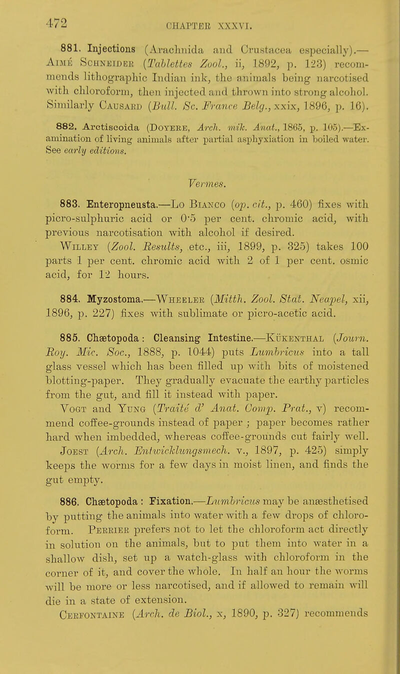 881. Injections (Aracliuida and Crustacea especially).— AiME ScHNJiijjEii [TaUettes Zool., i\, 1892, p. 123) recom- mends lithog-raphic Indian ink, the animals being narcotised with chloroform, then injected and thrown into strong alcohol. Similarly Causaed {Bull. Sc. France Belg.,xxix, 1896, p. 16). 882. Arctiscoida (Doyere, Arch. mile. Anat., 1865, j). 105).—Ex- amination of living aniuaals tifter paiiial asi^liyxiation in boiled water. See early editions. Vermes. 883. Enteropneusta.—Lo Bianco (op. cit., p. 460) fixes with picro-sulphuric acid or 05 per cent, chromic acid, Avith previous narcotisation with alcohol if desired. WiLLEY {Zool. Results, etc., iii, 1899, p. 325) takes 100 parts 1 per cent, chromic acid with 2 of 1 per cent, osmic acid, for 12 hours. 884. Myzostoma.—Wheeler {Mitth. Zool. Stat. Nea.joel, xii, 1896, p. 227) fixes with sublimate or picro-acetic acid. 885. Chaetopoda: Cleansing Intestine.—KiiKENTHAL {Joum. Roy. Mic. Soc, 1888, p. 1044) puts Lumhricus into a tall glass vessel which has been filled up with bits of moistened blotting-paper. They gradually evacuate the earthy j^articles from the gut, and fill it instead with pa]3er. VoGT and Yung {Traite d' Anat. Gomp. Prat., v) recom- mend coffee-grounds instead of paper j paper becomes rather hard when imbedded, whereas coffee-grounds cut fairly well, JoEST {Arch. Enfwickhtngsmech. v., 1897, p. 425) simply keeps the worms for a few days in moist linen, and finds the gut empty. 886. Chaetopoda : Fixation.—Lumhricits may be aneesthetised \)j putting the animals into water Avith a few drops of chloro- form. Perriee j)refers not to let the chlorofoi-m act directly in solution on the animals, but to put them into water in a shallow dish, set up a watch-glass with chloroform in the corner of it, and cover the whole. In half an hour the Avorms will be more or less narcotised, and if allowed to remain A\dll die in a state of extension. Cerpontaine {Arch, de Biol., x, 1890, p, 327) recommends