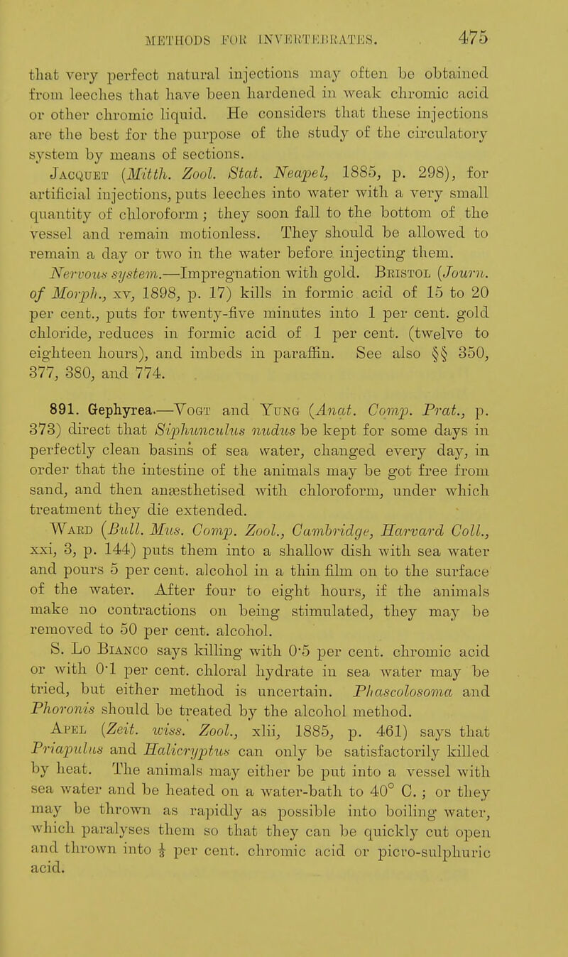 that very perfect natural injections may often be obtained from leeches that have been hardened in weak chromic acid or other chromic liquid. He considers that these injections are the best for the purpose of the study of the circulatory system by means of sections. Jacquet {Mitth. Zool. Stat. Nea'pel, 1885, p. 298), for artificial injections, puts leeches into water with a very small quantity of chloroform; they soon fall to the bottom of the vessel and remain motionless. They should be allowed to remain a day or tAvo in the water before injecting them. Nervous system.—Impregnation with gold. Beistol {Journ. of Morph., XV, 1898, p. 17) kills in formic acid of 15 to 20 per cent., puts for twenty-five minutes into 1 per cent, gold chloride, reduces in formic acid of 1 per cent, (twelve to eighteen hours), and imbeds in parafiin. See also §§ 350, 377, 380, and 774. . 891. Gephyrea.—Yogt and Yung (Anat. Comp. Prat., p. 373) direct that Siplmnculus nudus be kept for some days in perfectly clean basins of sea water, changed every day, in order that the intestine of the animals may be got free from sand, and then anaesthetised with chlorofoi-m, under which treatment they die extended. Waed [Bull. Mils. Comp. Zool., Gamhridge, Harvard Coll., xxi, 3, p. 144) puts them into a shallow dish with sea water and pours 5 per cent, alcohol in a thin film on to the surface of the water. After four to eight hours, if the animals make no contractions on being stimulated, they may be removed to 50 per cent, alcohol. S. Lo Bianco says killing with 0*5 per cent, chromic acid or with O'l per cent, chloi-al hydrate in sea water may be tried, but either method is uncertain. Phascolosoma and Phoronis should be treated by the alcohol method. Apel {Zeit. wiss.' Zool, xlii, 1885, p. 461) says that Po-iapulus and Ealicryptus can only be satisfactorily killed by heat. The animals may either be put into a vessel with sea water and be heated on a water-bath to 40° C. ; or they may be thrown as ra]ndly as possible into boiling water, which paralyses them so that they can be quickly cut open and thrown into ^ per cent, chromic acid or picro-sulphuric acid.