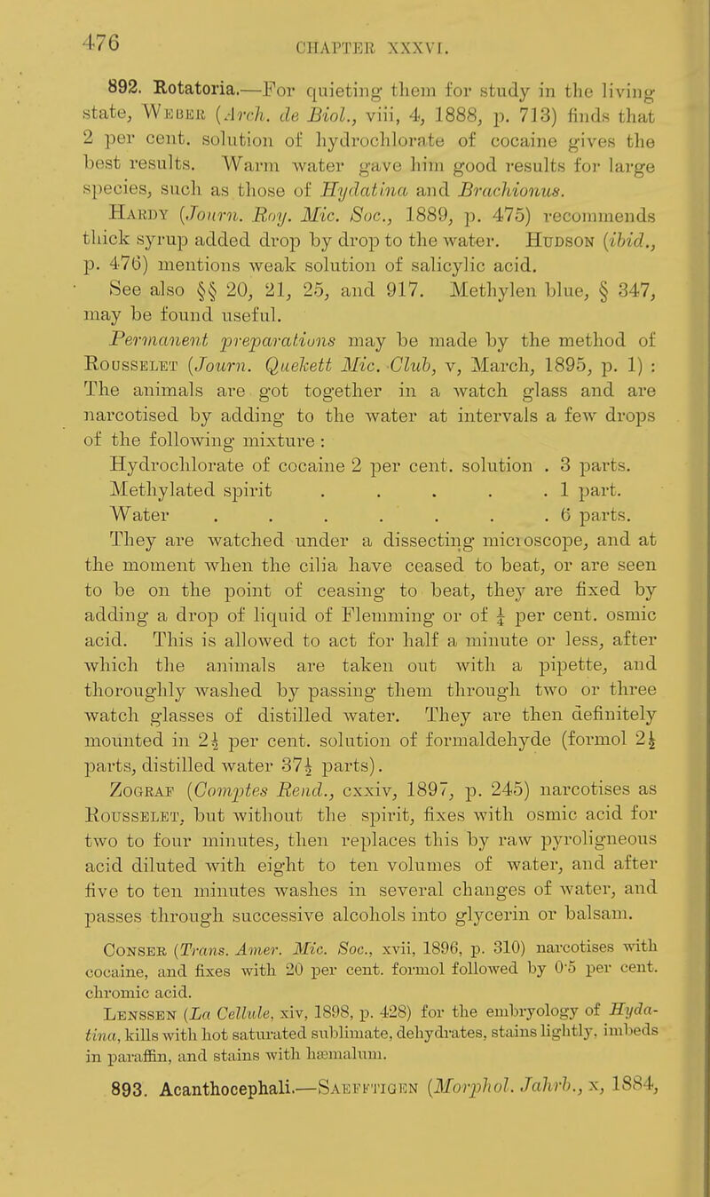 892. Rotatoria.—For quieting tliem for study in the living- state, Wwujiu {Arch, de Biol, viii, 4, 1888, p. 713) finds that 2 per cent, solution of hydrochlorate of cocaine gives the best results. Warm water gave him good results for large species, such as those of Hydati.na and Brachionus. Hardy [Journ. Roy. Mic. 8oc., 1889, p. 475) recommends thick syrup added drop by drop to the water. Hudson [ihid., p. 476) mentions weak solution of salicylic acid. See also §§ 20, 21, 25, and 917. Methylen blue, § 347, may be found useful. Permanent preparaf.iuns may be made by the method of RoussELET {Journ. Quekett Mic. Club, v, March, 1895, p. 1) : The animals are got together in a watch glass and are narcotised by adding to the water at intervals a few drops of the following mixture : Hydrochlorate of cocaine 2 per cent, solution . 3 parts. Methylated spirit . . . . .1 part. Water . . . . , . .6 parts. They are watched under a dissecting micioscope, and at the moment when the cilia have ceased to beat, or are seen to be on the point of ceasing to beat, the.y are fixed by adding a drop of liquid of Flemming or of \ per cent, osmic acid. This is allowed to act for half a minute or less, after which the animals are taken out Avith a pipette, and thoroughly washed by passing them through two or three watch glasses of distilled water. They are then definitely mounted in 2| per cent, solution of formaldehyde (formol 2^ parts, distilled water 37^ parts). ZoGRAr {Com2Jtes Rend., cxxiv, 1897, p. 245) narcotises as KoussELET, but without the spirit, fixes with osmic acid for two to four minutes, then replaces this by raw pyroligneous acid diluted Avith eight to ten volumes of water, and after five to ten minutes washes in several changes of water, and passes through successive alcohols into glycerin or balsam. CONSEB {Trans. Amer. Mic. Soc, xvii, 1896, p. 310) narcotises with cocaine, and fixes with 20 per cent, formol followed by 0-5 per cent, chromic acid. Lenssen {La Cellule, xiv, 1898, p. 428) for the embryology oi Hyda- tina, kiUs with hot saturated sublimate, dehydrates, stains lightly, imbeds in parafiin, and stains with htemalum. 893. Acanthocephali.—Saefftigrn {Moriilxol. Jahrh., x, 1884,