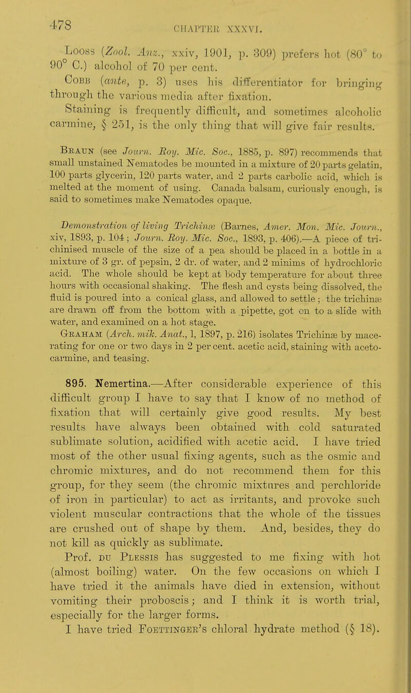 CHAPTEJi XXXVJ. Looss {Znol Avz., xx'w, 1901, p. 309) prefers hot (80' to 90° C.) alcohol of 70 per cent. CoBJ3 [ante, p. 3) uses his tlift'erentiator for briiigiiio- through the various media after fixation. Staining is frequently difficult, and sometimes alcoholic carmine, § 251, is the only thing that will give fair results. Braun (see Journ. Boy. Mic. Soc, 1885, p. 897) recommends that small nnstaiiied Nematodes be mounted in a mixture of 20 parts gelatin, 100 parts glycerin, 120 parts water, and 2 parts carbolic acid, wliicli is melted at tlie moment of using. Canada balsam, curiously enougli, is said to sometimes make Nematodes opaque. Demonstration of living Trichinte (Barnes, Amer. Mon. Mic. Journ., xiv, 1893, p. 104 ; Journ. Boy. Mic. Soc, 1893, p. 406).—A piece of tri- cliinised muscle of the size of a pea should be placed in a bottle in a mixtm-e of 3 gr. of pepsin, 2 dr. of water, and 2 minims of hydrochloric acid. The whole should be kept at body temperatm-e for about three hoiu-s with occasional shaking. The flesh and cysts being dissolved, the fluid is poiired into a conical glass, and allowed to settle ; the trichinai are drawn oif from the bottom with a pipette, got on to a slide ^vith. water, and examined on a hot stage. GrRAHAM {Arcli. mik. Anat., 1, 1897, p. 216) isolates Trichinae by mace- rating for one or two days in 2 per cent, acetic acid, staining with aceto- carmine, and teasing. 895. Nemertina.—After considerable experience of this difficult group I have to say that I know of no method of fixation that will cei-tainly give good results. My best results have always been obtained with cold saturated sublimate solution, acidified with acetic acid. I have tried most of the other usual fixing agents, such as the osmic and chromic mixtures, and do not recommend them for this group, for they seem (the chromic mixtures. and perchloride of iron in particular) to act as irritants, and provoke such violent muscular contractions that the whole of the tissues are crushed out of shape by them. And, besides, they do not kill as quickly as sublimate. Prof. DU Plessis has suggested to me fixing Avith hot (almost boiling) water. On the few occasions on which I have tried it the animals have died in extension, -without vomiting their jaroboscis; and I think it is worth trial, especially for the larger forms. I have tried Foettinqer's chloral hydrate method (§ 18).