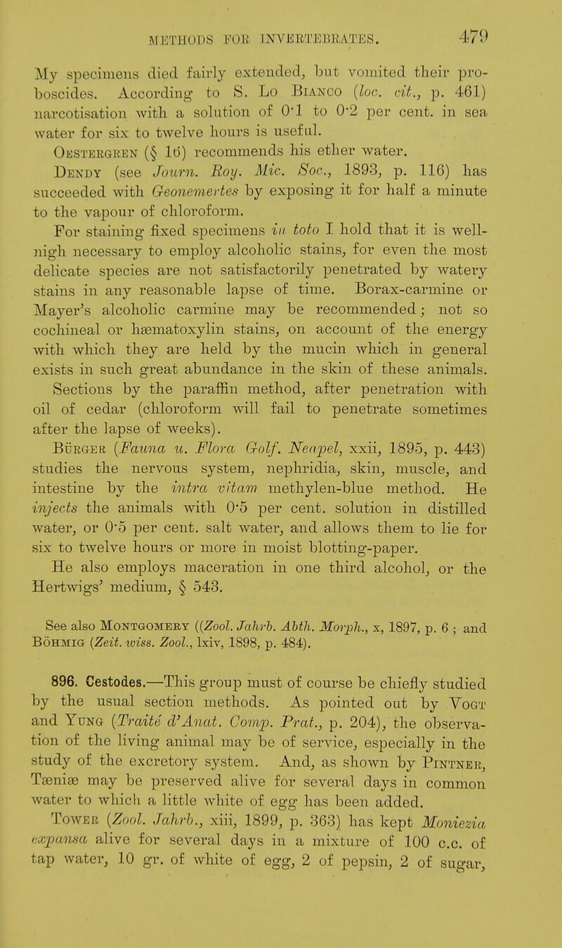 METHODS mil mVERTEllKATES. 471) My specimens died fairly extended, but vomited their pro- boscides. According- to S. Lo Bianco {loc. cit., p. 461) narcotisation with a solution of 01 to 0*2 per cent, in sea water for six to twelve hours is useful. Okstergren (§ 16) recommends his ether water. Dendy (see Journ. Roy. Mic. Soc, 1893, p. 116) has succeeded with Geonemertes by exposing it for half a minute to the vapour of chloroform. For staining fixed specimens in totu I hold that it is well- nigh necessary to employ alcoholic stains, for even the most delicate species are not satisfactorily penetrated by watery stains in any reasonable lapse of time. Borax-carmine or Mayer^s alcoholic carmine may be recommended; not so cochineal or hasmatoxylin stains, on account of the energy with which they are held by the mucin which in general exists in such great abundance in the skin of these animals. Sections by the paraffin method, after penetration with oil of cedar (chloroform will fail to penetrate sometimes after the lapse of weeks). Btirger {Fauna u. Flora Golf. Nerq^el, xxii, 1895, p. 443) studies the nervous system, nephridia, skin, muscle, and intestine by the intra vitam methylen-blue method. He injects the animals with 0*5 per cent, solution in distilled water, or 0'5 per cent, salt water, and allows them to lie for six to twelve hours or more in moist blotting-paper. He also employs maceration in one third alcohol, or the Hertwigs^ medium, § 543. See also Montgomery {{Zool. Jahrh. AUh. Morph., x, 1897, p. 6 ; and BOHMIG {Zeit. wiss. Zool, Ixiv, 1898, p. 484). 896. Cestodes.—This group must of course be chiefly studied by the usual section methods. As pointed out by Yogt and Yung {Traite d'Anat. Comio. Prat., p. 204), the observa- tion of the living animal may be of service, especially in the study of the excretoiy system. And, as shown by Pintneb, Taenias may be preserved alive for several days in common water to which a little white of egg has been added. Tower {Zool. Jahrh., xiii, 1899, p. 363) has kept Moniezia fixpansa alive for several days in a mixture of 100 c.c. of