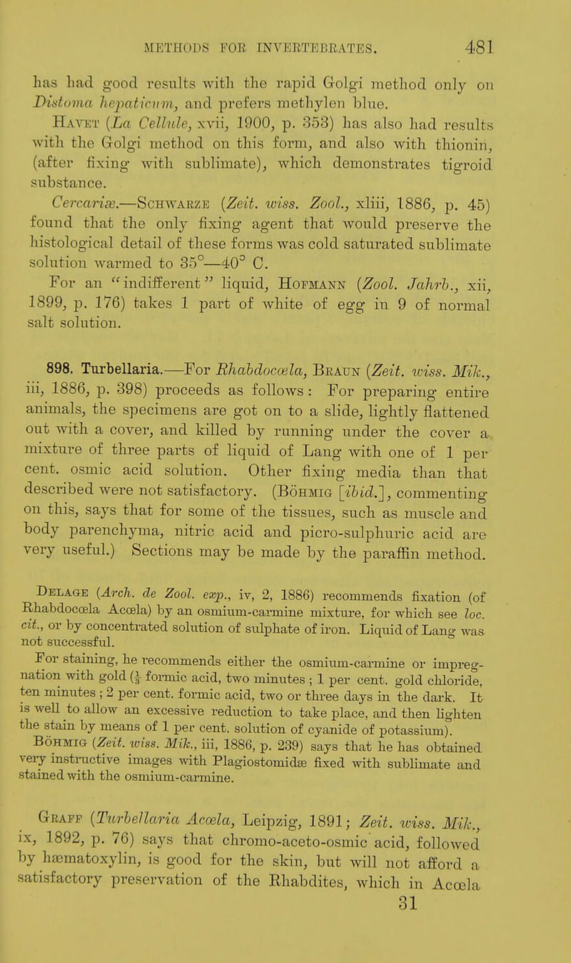 has had good results with the rapid Grolgi method only on Distoma liepaticvm^ and prefers methylen blue. Ha VET [La Cellule, xvii, 1900, p. 353) has also had results with the Golgi method on this form, and also with thionin, (after fixing with sublimate), which demonstrates tigroid substance. CercariiB.—Schwaeze {Zeit. wiss. ZooL, xliii, 1886, p. 45) found that the only fixing agent that would preserve the histological detail of these forms was cold saturated sublimate solution warmed to 35°—40^ C. For an indifferent liquid, Hopmann {Zool. Jalirh., xii, 1899, p. 176) takes 1 part of white of egg in 9 of normal salt solution. 898. Turbellaria.—For Bhahdoccela, Beaun {Zeit. iviss. Mik., iii, 1886, p. 398) proceeds as follows : For preparing entire animals, the specimens are got on to a slide, lightly flattened out with a cover, and killed by running under the cover a mixture of three parts of liquid of Lang with one of 1 per cent, osmic acid solution. Other fixing media than that described were not satisfactory. (Bohmig [ibid.'], commenting on this, says that for some of the tissues, such as muscle and body parenchyma, nitric acid and picro-sulphuric acid are very useful.) Sections may be made by the paraffin method. Delage {Arch, de Zool. exp., iv, 2, 1886) recommends fixation (of Rhabdocoela Acoela) by an osmium-carmine mixture, for which see loc. cit, or by concentrated sohition of sulphate of iron. Liquid of Lang was- not successful. For staining, he recommends either the osmium-carmine or impreg- nation with gold (i formic acid, two minutes ; 1 per cent, gold chloride, ten minutes ; 2 per cent, formic acid, two or three days in the dark. It is well to allow an excessive reduction to take place, and then Ughteu the stain by means of 1 per cent, solution of cyanide of potassium). Bohmig {Zeit. wiss. Mih., iii, 1886, p. 239) says that he has obtained veiy mstructive images with Plagiostomidse fixed with sublimate ajid stained with the osmium-carmine. Geapp {TurheUaria Acoela, Leipzig, 1891; Zeit. iviss. Mile, IX, 1892, p. 76) says that chromo-aceto-osmic acid, followed by hiematoxylin, is good for the skin, but will not afford a satisfactory preservation of the Rhabdites, which in Acoela 31