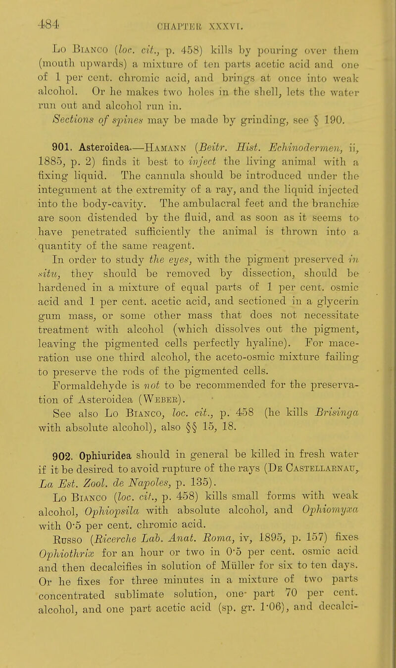 Lo Bianco [loc. cit., p. 458) kills by pouring over them (mouth upwards) a mixture of ten parts acetic acid and one of 1 per cent, chromic acid, and brings at once into weak alcohol. Or he makes two holes in the shell, lets the water run out and alcohol run in. Sections of spines may be made by grinding, see § 190. 901. Asteroidea—Hamann {Beitr. Hist. Echinodermen, i\, 1885, p. 2) finds it best to ivject the living animal with a fixing liquid. The cannula should be introduced under the integument at the extremity of a ray, and the liquid injected into the body-cavity. The ambulacral feet and the branchia; are soon distended by the fluid, and as soon as it seems to have penetrated sufficiently the animal is thrown into a quantity of the same reagent. In order to study the eyes, with the pigment preserved in situ, they should be removed by dissection, should be hardened in a mixture of equal parts of 1 per cenc. osmic acid and 1 per cent, acetic acid, and sectioned in a glycerin gum mass, or some other mass that does not necessitate treatment with alcohol (which dissolves out the pigment, leaving the pigmented cells perfectly hyaline). For mace- ration use one third alcohol, the aceto-osmic mixture failing to preserve the I'ods of the pigmented cells. Formaldehyde is not to be recommended for the preserva- tion of Asteroidea (Weber). See also Lo Bianco, loc. cit., p. 458 (he kills Brisinga with absolute alcohol), also §§ 15, 18. 902. OpMuridea should in general be killed in fresh water if it be desired to avoid rupture of the rays (De Oastellaenau,. La Est. Zool. de Napoles, p. 135). Lo Bianco {loc. cit., p. 458) kills small forms with Aveak alcohol, Ophiopsila with absolute alcohol, and Ophiomyxa with 0*5 per cent, chromic acid. Rosso [Ricerche Lab. Anat. Roma, iv, 1895, p. 157) fixes Ophiothrix for an hour or two in 0*5 per cent, osmic acid and then decalcifies in solution of Muller for six to ten days. Or he fixes for three minutes in a mixture of tAVO parts concentrated sublimate solution, one- part 70 per cent, alcohol, and one part acetic acid (sp. gr. 1'06), and decalci-