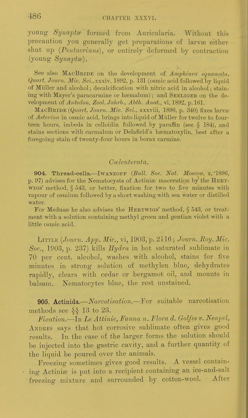 young- 8ynafipp formed from Auricularia. Without this ])rocaution you generally get preparations of larvas either shut up {Peittacriiiitti), or entirely deformed by contraction (young Syna2'>tv(i). See also MacBride on the development of Amphiura squamata. Quart. Journ. Mic. Sci.,xxxiv, 1892, p. 131 (osmic acid followed by liquid of Miiller and alcohol; decalcification with nitric acid in alcohol; stain- ing with Mayer's paracarmine or hsemalnm); and Seeligee on the de- velopment of Antedon, Zool. Jahrh., Abth. Anat., vi, 1892, p. 161. MacBride {Quart. Journ. Mic. Sci., xxxvili, 1896, p. 340) fixes larvai of Asterina in osmic acid, brings into liquid of Miiller for twelve to four- teen hom-s, imbeds in celloidin followed by paraffin (see § 184), and stains sections with carmahim or Delafield's hasmatoxylin, best after a foregoing stain of twenty-four boiirs in borax carmine. Goelenteo^ata. 904. Thread-cells.—Iwanzoff (Bull. Soc. Nat. Moscou, x,1896, p. 97) advises for tlie Nematocysts of Actiniae maceration by the Hert- wiGs' method, § 548, or better, fixation for two to five minutes with vapour of osmium followed by a sbort washing with sea water or distilled water. For Medusae he also advises the Hertwigs' method, § 543, or treat-' ment with a solution containing methyl green and gentian violet with a little osmic acid. Little {Journ. App. Mic, yi, 190d, p. 2116; Journ. Roy. Mic. Sac, 1903, p. 237) kills Hydra in hot saturated sublimate in 70 per cent, alcohol, washes with alcohol, stains for five minutes in strong solution of methylen blue, dehydrates rapidly, clears with cedar or bergamot oil, and mounts in balsam. Nematocytes blue, the rest unstained. 905. Actinida.—Narcotisation.—For suitable narcotisation methods see §§ 13 to 28. Fixation.—In Le Attinie, Fauna u. Flora d. Golfes v. Neapel, Andees says that hot corrosive sublimate often gives good results. In the case of the larger forms the solution should be injected into the gastric cavity, and a further quantity of the liquid be poured over the animals. Freezing sometimes gives good results. A vessel contain- ing Actinije is put into a recipient containing an ice-and-salt freezing mixture and surrounded by cotton-wool. After