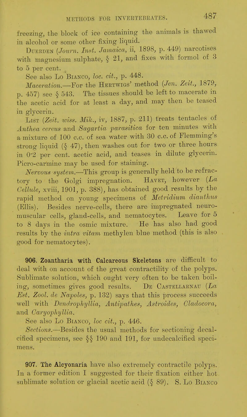 freezing-, the block of ice containing the animals is thawed in alcohol or some other fixing liquid. Dlierden {Journ. Jw^. Jamaica, ii, 1898, p. 449) narcotises with magnesium sulphate, § 21, and fixes with formol of 3 to 5 per cent. See also Lo Bianco, loc. cit., p. 448. Maceration.—For the Hertwigs' method {Jen. Zeit., 1879, p. 457) see § 543. The tissues should be left to macerate in the acetic acid for at least a day, and may then be teased in glycerin. List {Zeit. lolss. Mik., iv, 1887, p. 211) treats tentacles of Anthea cereus and Sagartia parasitica for ten minutes with a mixture of 100 c.c. of sea water with 30 c.c. of Flemming's strong liquid (§ 47), then washes out for two or three hours in 0-2 per cent, acetic acid, and teases in dilute glycerin. Picro-carmine may be used for staining. Nervous systevi.—This group is generally held to be refrac- tory to the Grolgi impregnation. Havet, however {La Cellule, xviii, 1901, p. 388), has obtained good results by the rapid method on young specimens of Metridium dianthus (Ellis). Besides nerve-cells, there are impregnated neuro- muscular cells, gland-cells, and nematocytes. Leave for 5 to 8 days in the osmic mixture. He has also had good results by the intra vitam methylen blue method (this is also good for nematocytes). 906. Zoantharia with Calcareous Skeletons are difficult to deal with on account of the great contractility of the polyps. Sublimate solution, which ought very often to be taken boil- ing, sometimes gives good results. De Gastellarnau {La Est. Zool. de Na.poles, p. 132) says that this process succeeds well with Dendrophyllia, Antipathes, Astroides, Cladocora, and Garyoph.yllia. See also Lo Bianco, loc cit., p. 446. Sections.—Besides the usual methods for sectioning decal- cified specimens, see §§ 190 and 191, for undecalcified speci- mens. 907. The Alcyonaria have also extremely contractile polyps. In a former edition I suggested for their fixation either hot sublimate solution or glacial acetic acid (§ 89). S. Lo Bianco