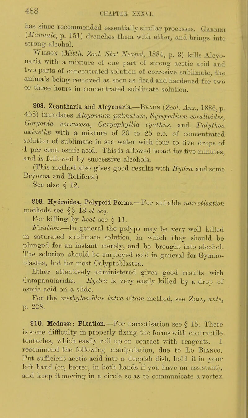 CHAPTEE XXXVI. has since recommended essentially similar processes. Gauuini {Manuale, p. 151) drenches them Avith ether, and brings into strong alcohol. Wilson [Mitth. Zool. Stat Neapcl, 1884, p. 3) kills Alcyo- nana with a mixture of one part of strong acetic acid and two parts of concentrated solution of corrosive sublimate, the animals being removed as soon as dead and hardened for two or three hours in concentrated sublimate solution. 908. Zoantharia and Alcyonaria.—Braun {Zool. Anz., 1886, p. 458) inundates Alcy oninm palmatum, Symjjodium coralloides Gorgonia verrucosa, OaryophylUa cyathus, and Palytlioa axinellse with a mixture of 20 to 25 c.c. of concentrated solution of sublimate in sea water with four to five drops of ■1 per cent, osmic acid. This is allowed to act for five minutes, and is followed by successive alcohols. (This method also gives good results with Hydra and some Eryozoa and Rotifers.) See also § 12. 909. Hydroidea, Polypoid Forms.—For suitable narcotisation methods see §§ 13 seq. For killing by heat see § 11. Fixation.—In general the polyps may be very well killed in saturated sublimate solution, in which they should be plunged for an instant merely, and be brought into alcohol. The solution should be employed cold in general for Grymno- blastea, hot for most Calyjstoblastea. Ether attentively administered gives good results with Campanularidte. Hydra is very easily killed by a drop of osmic acid oil a slide. For the methylen-hlue intra vitam method, see Zoja, ante, p. 228. 910. Medusae : Fixation.—For narcotisation see § 15. There is some difiiculty in properly fixing the forms with contractile tentacles, which easily roll up on contact with reagents. I recommend the following manipulation, due to Lo Bianco. Put sufficient acetic acid into a deeiDisli dish, hold it in your left hand (or, better, in both hands if you have an assistant), and keep it moving in a circle so as to communicate a vortex