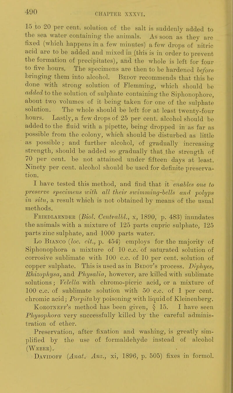 CHAPTEJI XXX\'J:. 15 to 20 per cent, solution of the salt is suddenly added to the sea water containing the animals. As soon as they are fixed (which happens in a few minutes) a few drops of nitric acid are to be added and mixed in (this is in order to prevent the formation of precipitates), and the whole is left for four to five hours. The specimens are then to be hardened before bringing them into alcohol. Bedot recommends that this be done with strong solution of Flemming, Avhich should be added to the sohition of sulphate containing the Siphonophore, about two volumes of it being taken for one of the sulphate solution. The whole should be left for at least twenty-four hours. Lastly, a few drops of 25 per cent, alcohol should be added to the fluid with a pipette, being dropped in as far as possible from the colony, which should be disturbed as little as possible; and further alcohol, of gradually increasing strength, should be added so gradually that the strength of 70 per cent, be not attained under fifteen days at least. Ninety per cent, alcohol should be used for definite preserva- tion. I have tested this method, and find that it enables one to preserve specimens with all their swimming-bells and polyps in situ, a result which is not obtained by means of the usual methods. Fkiedlaendee [Biol. Centralbl., :si, 1890, p. 483) inundates the animals with a mixture of 125 parts cupric sulphate, 125 parts zinc sulphate, and 1000 parts water. Lo Bianco (loc. cit., p. 454) employs for the majority of Siphonophora a mixture of 10 c.c. of saturated solution of corrosive sublimate with 100 c.c. of 10 per cent, solution of cop]3er sulphate. This is used as in Bedot's process. Diphyes, Rhizophysa, and Physalia, however, are killed with sublimate solutions; Velella with chromo-picric acid, or a mixture of 100 c.c. of sublimate solution with 50 c.c. of 1 per cent, chromic acid; Poriy'dahj poisoning with liquid of Kleinenberg. KoROTNEiVs method has been given, § 15. I have seen Physophora very successfully killed by the cai-eful adminis- tration of ether. Preservation, after fixation and washing, is greatly sim- plified by the use of formaldehyde instead of alcohol ( Webee) . Daviuopp {Anat. Anz., xi, 1896, p. 505) fixes in formol.