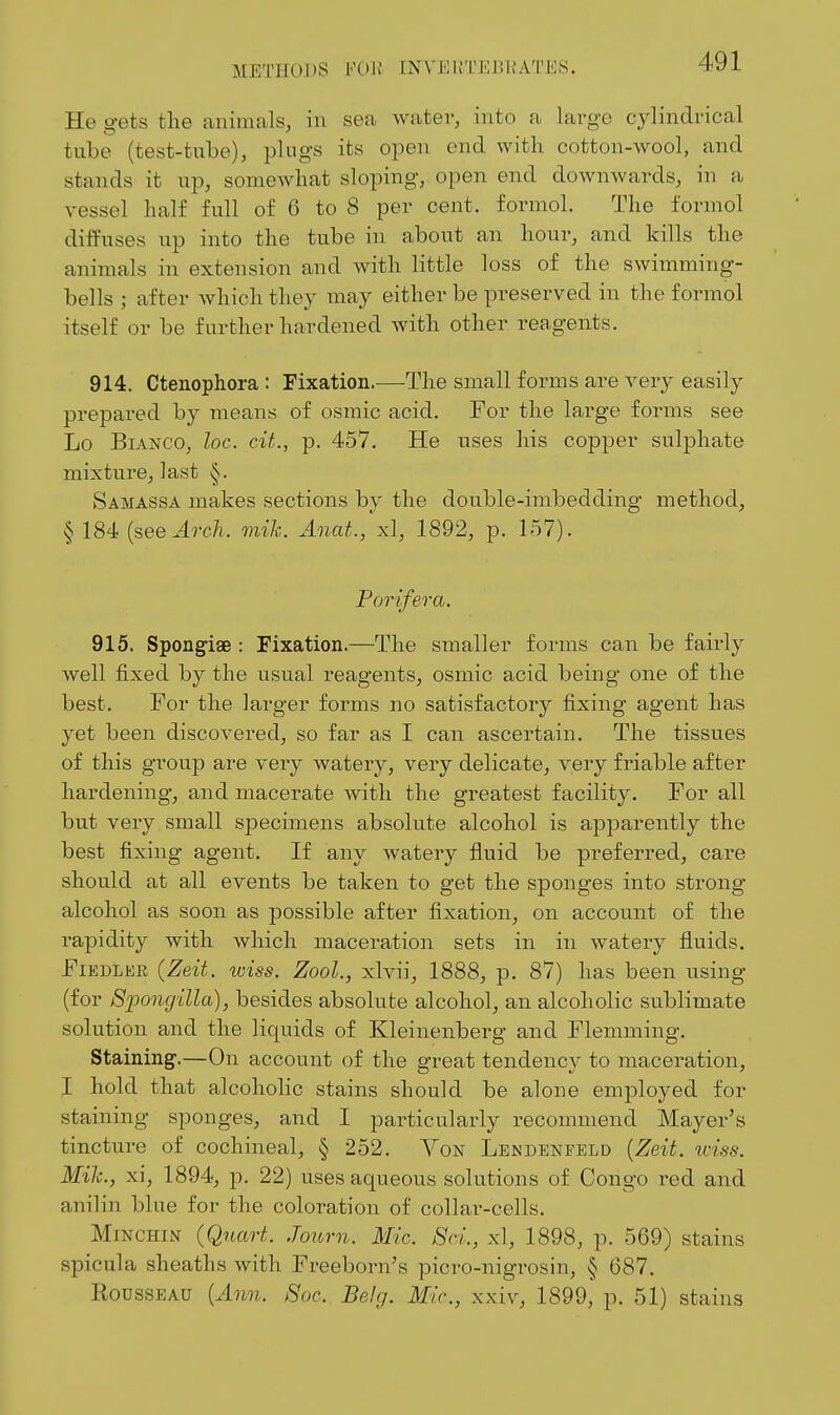 METPIODS VO\i [N\'Ki;'L'EJ!KATKS. He gets the animals, in sea water, into a largo cylindrical tube (test-tube), plugs its open end with cotton-wool, and stands it up, somewhat sloping, open end downwards, in a vessel half full of 6 to 8 per cent, formol. The formol diffuses up into the tube in about an hour, and kills the animals in extension and with little loss of the swimming- bells ; after which they inay either be preserved in the formol itself or be further hardened with other reagents. 914. Ctenophora : Fixation.—The small forms are very easily prepai-ed by means of osraic acid. For the large forms see Lo Bianco, loc. cU., p. 457. He uses his copper sulphate mixture, last Samassa makes sections by the double-imbedding method, § 184 (see ^rc/i. mik. Anat., xl, 1892, p. 157). Porifera. 915. Spongiae : Fixation.—The smaller forms can be fairly well fixed by the usual reagents, osmic acid being one of the best. For the larger forms no satisfactory fixing agent has yet been discovered, so far as I can ascertain. The tissues of this group are very water}^, very delicate, very friable after hardening, and macerate with the greatest facility. For all but very small specimens absolute alcohol is apparently the best fixing agent. If any watery fluid be preferred, care should at all events be taken to get the sponges into strong alcohol as soon as possible after fixation, on account of the rapidity with which maceration sets in in watery fluids. Fiedler {Zeit. tviss. Zool., xlvii, 1888, p. 87) has been using (for SiJongilla), besides absolute alcohol, an alcoholic sublimate solution and the liquids of Kleinenberg and Flemining. Staining.—On account of the great tendency to maceration, I hold that alcoholic stains should be alone employed for staining sponges, and I particularly recommend Mayer's tincture of cochineal, § 252. Yon Lendenfeld {Zeit. u-iss. Mile, xi, 1894, p. 22) uses aqueous solutions of Congo red and anilin blue for the coloration of collar-cells. MmcHiN (Quart. Journ. Mic. 8ci., xl, 1898, p. 569) stains spicula sheaths with Freeborn's picro-nigrosin, § 687. Rousseau {Ann. Soc. Belg. Mic, xxiv, 1899, p. 51) stains