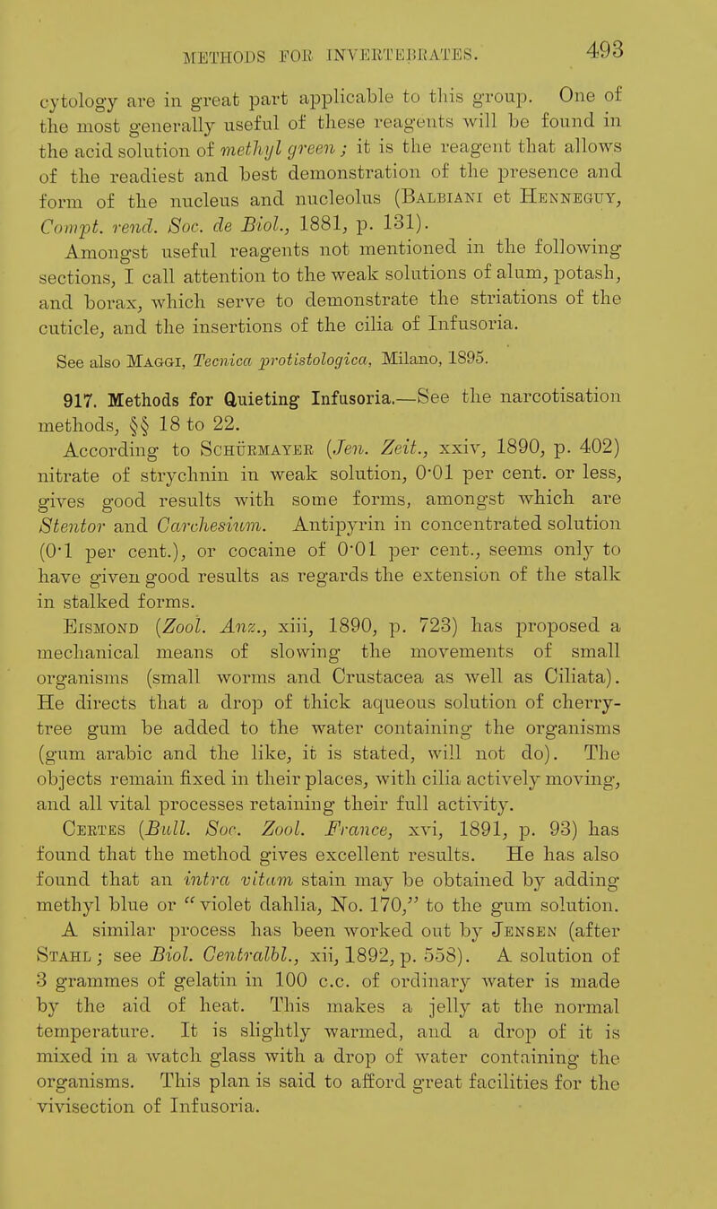 cytology are in great part applicable to tliis group. One of the most generally useful of these reagents will be found in the acid solution of methyl green ; it is the reagent that allows of the readiest and best demonstration of the presence and form of the nucleus and nucleolus (Balbiani et Henneguy, Compt rend. Soc. de Biol, 1881, p. 131). Amongst useful reagents not mentioned in the following sections, I call attention to the weak solutions of alum, potash, and borax, which serve to demonstrate the striations of the cuticle, and the insertions of the cilia of Infusoria. See also Maggi, Tecnica protistologica, Milano, 1895. 917. Methods for Quieting Infasoria.—See the narcotisation methods, §§ 18 to 22. According to ScHiiEMAYEE {Jen. Zeit., xxiv, 1890, p. 402) nitrate of strychnin in weak solution, 0*01 per cent, or less, gives good results with some forms, amongst which are Stentor and Garchesium. Antipyrin in concentrated solution (01 per cent.), or cocaine of 0*01 per cent., seems only to have given good results as regards the extension of the stalk in stalked forms. EiSMOND {Zooi. Anz., xiii, 1890, p. 723) has proposed a mechanical means of slowing the movements of small organisms (small worms and Crustacea as well as Ciliata). He directs that a drop of thick aqueous solution of cherry- tree gum be added to the water containing the organisms (gum arabic and the like, it is stated, will not do). The objects remain fixed in their places, with cilia actively moving, and all vital processes retaining their full activity. Ceetes [Bull. 8uc. Zool. France, xvi, 1891, p. 93) has found that the method gives excellent results. He has also found that an intra vitam stain may be obtained by adding methyl blue or violet dahlia. No. 170, to the gum solution. A similar process has been worked out by Jensen (after Stahl ; see Biol. Centralhl., xii, 1892, p. 558). A solution of 3 grammes of gelatin in 100 c.c. of ordinary water is made by the aid of heat. This makes a jelly at the normal temperature. It is slightly warmed, and a drop of it is mixed in a watch glass with a drop of water containing the organisms. This plan is said to afford great facilities for the vivisection of Infusoria.