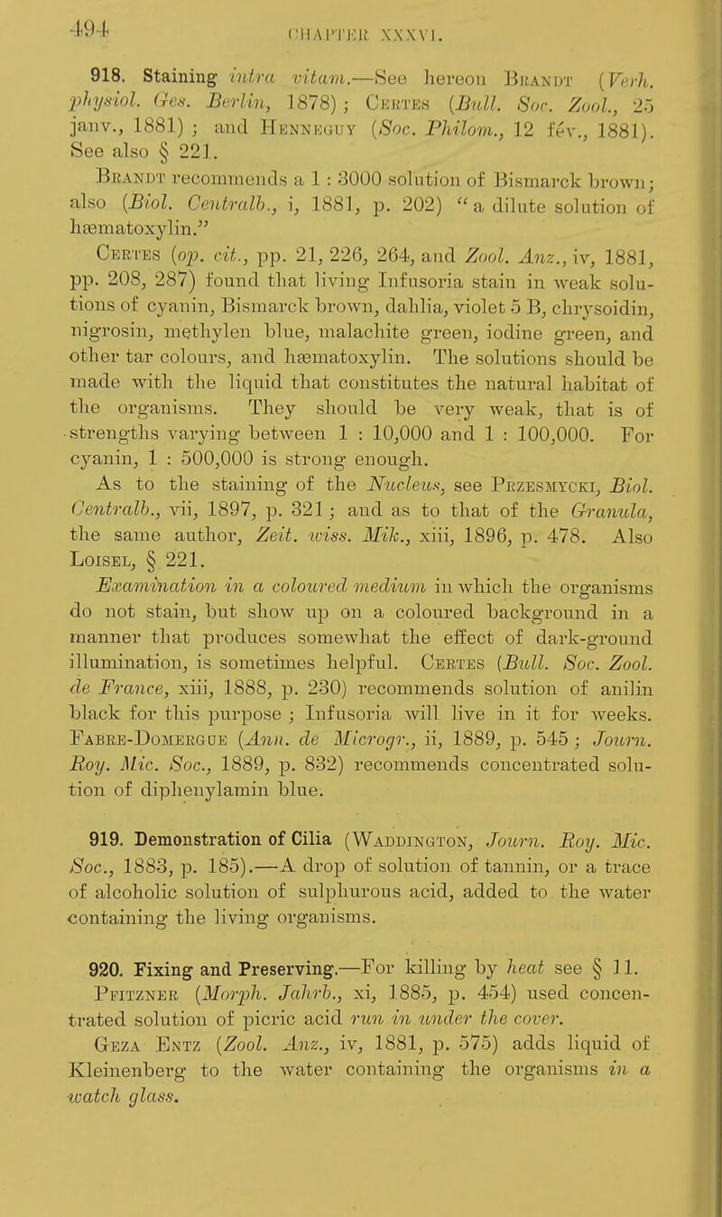 CIIAl'TKlv' XXNVI. 918. staining intra vitam.—See hereon Bl{A^'DT {Verh. physiol. Ges. Berlin, 1878) ; Cjsktes [Btdl. Soc. Zool, 25 janv., 1881) ; and HENNioGuy {8oc. Philom., 12 fev., 1881), See also § 221. Brandt i-ecominencls a 1 : 3000 solution of Bismarck brown; also {Biol. Central})., i, 1881, p. 202)  a dilute solution of liEematoxylin. Cer-i'es {op. cit., pp. 21, 226, 264, and Zool. Anz., iv, 1881, pp. 208, 287) found that living Infusoria stain in weak solu- tions of cyanin, Bismarck brown, dahlia, violet 5 B, chrysoidin, nig-rosin, methylen blue, malachite green, iodine green, and other tar colours, and hsematoxylin. The solutions should be made with the liquid that constitutes the natural habitat of the organisms. They should be very weak, that is of ■ strengths varying between 1 : 10,000 and 1 : 100,000. For cyanin, 1 : 500,000 is strong enough. As to the staining of the Nucleics, see Pbzesmycki, Biol. Centralh., vii, 1897, p. 321; and as to that of the Granula, the same author, Zeit. iviss. Mih., xiii, 1896, p. 478. Also LoiSEL, § 221. Examination in a coloured medium in which the oi'ganisms do not stain, but show up on a coloured background in a manner that produces somewhat the effect of dark-ground illumination, is sometimes helpful. Ceetes [Bull. Soc. Zool. de France, xiii, 1888, p. 230) recommends solution of anilin black for this purpose ; Infusoria will live in it for weeks. Fabrb-Domeegde {Ann. de Microgr., ii, 1889, p. 545 ; Journ. Boy. Mic. 8oc., 1889, p. 832) recommends concentrated solu- tion of diphenylamin blue. 919. Demonstration of Cilia (Waddington, Journ. Roy. Mic. Soc, 1883, p. 185).—A drop of solution of tannin, or a trace of alcoholic solution of sulphurous acid, added to the water containing the living organisms. 920. Fixing and Preserving.—For killing by heat see § 11. Pfitzner {Morpli. Jahrb., xi, 1885, p. 454) used concen- trated solution of picric acid run in tmder the cover. GrEZA Entz {Zool. Anz., iv, 1881, j). 575) adds liquid of Kleinenberg to the water containing the organisms in a watch glass.