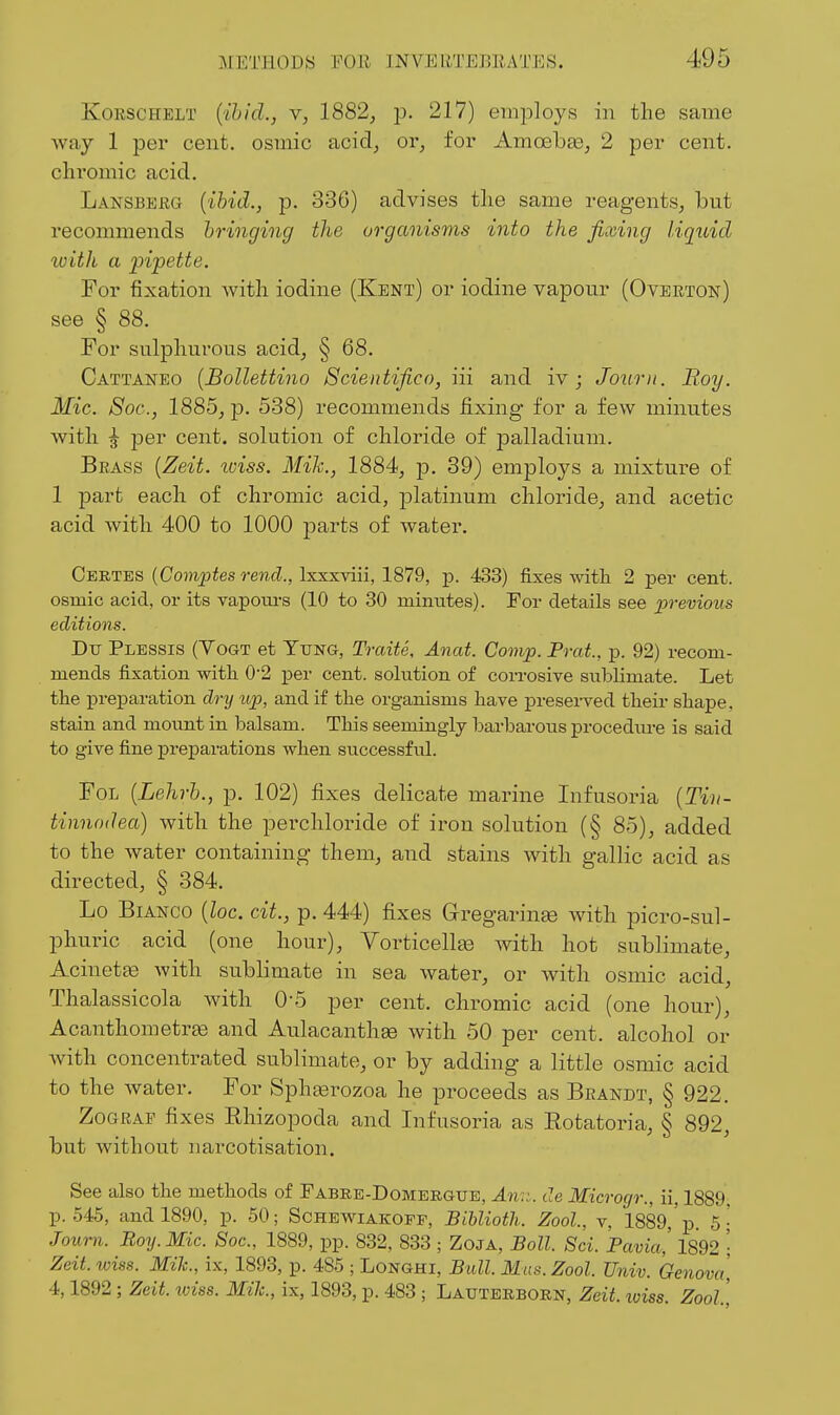KoRSCHELT {{hid., Y, 1882, 13. 217) emi^loys in the same way 1 per cent, osmic acid, or, for Amcebge, 2 per cent, chromic acid. Lansberg {ibid., p. 336) advises the same reagents, but recommends bringing the organisms into the fixing liquid with a pipette. For fixation with iodine (Kent) or iodine vapour (Overton) see § 88. For sulphurous acid, § 68. Cattaneo [Bollettino Scientifico, in and iv; Jourii. Boy. Mic. Soc, 1885, p. 538) recommends fixing for a few minutes with per cent, solution of chloride of palladium. Brass {Zeit. iviss. Mik., 1884, ]3. 39) employs a mixture of 1 part each of chromic acid, platinum chloride, and acetic acid with 400 to 1000 parts of water. Certes {Comptes rend., Ixxxviii, 1879, ]). 433) fixes with 2 per cent, osmic acid, or its vapom-s (10 to 30 minutes). For details see previous editions. Du Plessis (Yogt et Tung, Traite, Anat. Covip. Prat, p. 92) recom- mends fixation witli 0-2 per cent, solution of corrosive sublimate. Let the preiaaration di-y up, and if the organisms have preserved their shape, stain and mount in balsam. This seemingly barbarous procediu-e is said to give fine preparations when successful. FoL {Lehrb., p. 102) fixes delicate marine Infusoria {Tin- tinnodea) with the perchloride of iron solution (§ 8-5), added to the water containing them, and stains with gallic acid as directed, § 384. Lo Bianco [loc. cit., p. 444) fixes Gregarin^ with picro-sul- phuric acid (one hour), Vorticellte with hot sublimate, Acinetae with sublimate in sea water, or with osmic acid, Thalassicola with 0-.5 per cent, chromic acid (one hour), Acanthometrse and Aulacanthse with 50 per cent, alcohol or Avith concentrated sublimate, or by adding a little osmic acid to the water. For Sph^rozoa he proceeds as Brandt, § 922. ZoGRAP fixes Rhizopoda and Infusoria as Rotatoria, § 892, but without narcotisation. See also the methods of Fabee-Domergtje, An::., de Microgr., ii, 1889. p. 545, and 1890, p. 50; Sghewiakoff, Biblioth. Zool., v, 1889,'p. 5; Journ. Boy. Mic. Soc, 1889, pp. 832, 833 ; Zoja, Boll. Sci. Pavia,' 1892 • Zeit. wiss. Mik., ix, 1893, p. 485 ; Longhi, Bull. Mas. Zool. Univ. Genovci, 4,1892 ; Zeit. loiss. Mile, ix, 1893, p. 483 ; Lauterborn, Zeit. xoiss. Zool,