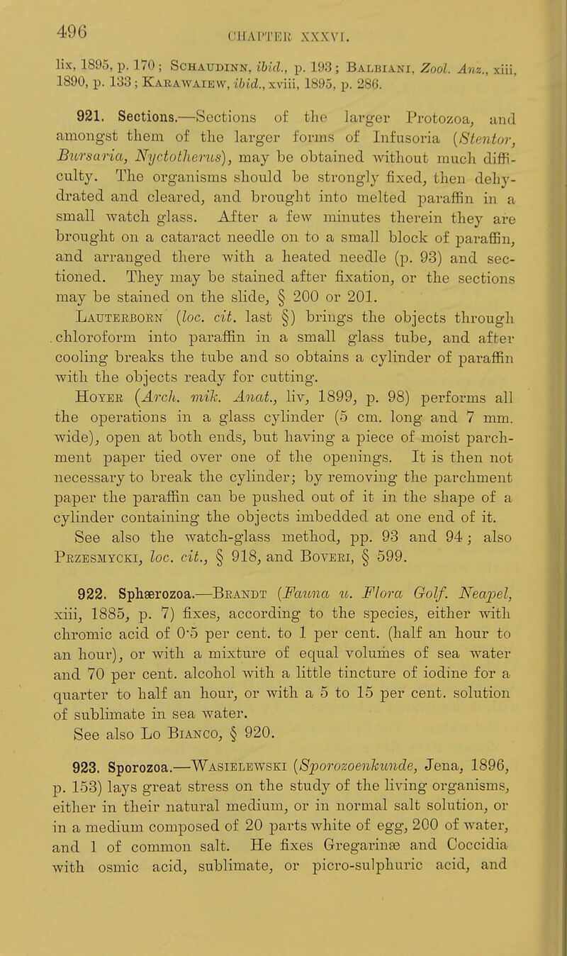 lix, 1895, p. 170 ; ScHAUDiNN, ibid., p. 193; Balbiani, Zool. Anz., xiii, 1890, p. 133 ; Karawaikw, ibid., xviii, 1895, p. 286. 921. Sections.—Sections of the larger Protozoa, and amongst them of the hxrger forms of Infusoria {8tentor, BiLTsaria, Nyctothencs), may be obtained without mucli diffi- culty. The organisms should be strongly fixed, then dehy- drated and cleared, and brought into melted paraffin in a small watch glass. After a few minutes therein they are brought on a cataract needle on to a small block of jDaraffin, and arranged there with a heated needle (p. 93) and sec- tioned. They may be stained after fixation, or the sections may be stained on the slide, § 200 or 201. Lauteebgen (Zoc. cit. last §) brings the objects through .chloroform into paraffin in a small glass tube, and after cooling breaks the tube and so obtains a cylinder of paraffin with the objects ready for cutting. HoYEE {Arch, mih Anat., liv, 1899, p. 98) performs all the operations in a glass cylinder (5 cm. long and 7 mm. wide), open at both ends, but having a piece of moist parch- ment paper tied over one of the openings. It is then not necessary to break the cylinder; by removing the parchment paper the paraffin can be pushed out of it in the shape of a cylinder containing the objects imbedded at one end of it. See also the watch-glass method, pp. 93 and 94 ; also Przbsmycki, loc. cit., § 918, and Boveei, § 599. 922. Sphserozoa.—Beandt {Fauna u. Flora Golf. Neapel, xiii, 1885, p. 7) fixes, according to the species, either with chromic acid of 0*5 per cent, to 1 per cent, (half an hour to an hour), or with a mixture of equal volumes of sea water and 70 per cent, alcohol with a little tincture of iodine for a quarter to half an hour, or with a 5 to 15 per cent, solution of sublimate in sea water. See also Lo Bianco, § 920. 923. Sporozoa.—Wasiblewski {Sporozoenlcunde, Jena, 1896, p. 153) lays great stress on the study of the living organisms, either in their natural medium, or in normal salt solution, or in a medium composed of 20 parts white of egg, 200 of water, and 1 of common salt. He fixes Gregarina3 and Coccidia with osmic acid, sublimate, or picro-sulphuric acid, and