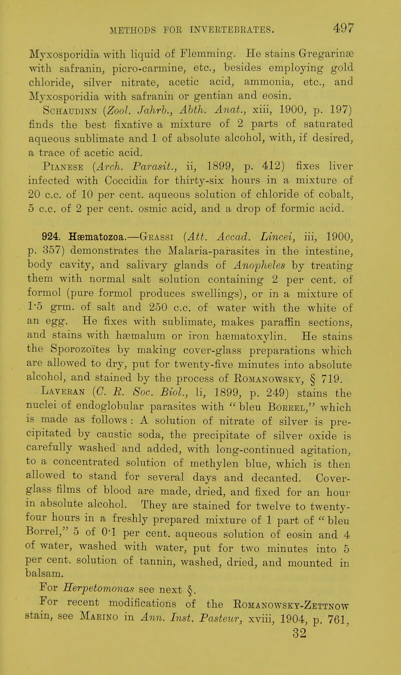 Myxosporidia with liquid of Flemming. He stains Gregarinas A\dth safranin, picro-carmine, etc., besides employing gold chloride, silver nitrate, acetic acid, ammonia, etc., and Myxosporidia Avith safranin or gentian and eosin. ScHAUDiNN {ZooJ. Jalirh., Ahth. Anat., xiii, 1900, p. 197) finds the best fixative a mixture of 2 parts of saturated aqueous sublimate and 1 of absolute alcohol, with, if desired, a trace of acetic acid. PiANESE {Arch. Parasit., ii, 1899, p. 412) fixes liver infected with Coccidia for thirty-six hours in a mixture of 20 c.c. of 10 per cent, aqueous solution of chloride of cobalt, 5 c.c. of 2 per cent, osmic acid^ and a drop of formic acid. 924. Haematozoa.—Grassi {Att. Accad. Lincei, iii, 1900, p. 357) demonstrates the Malaria-parasites in the intestine, body cavity, and salivary glands of Anopheles by treating them with normal salt solution containing 2 per cent, of formol (pure formol produces swellings), or in a mixture of 1-5 grm. of salt and 250 c.c, of water with the white of an egg. He fixes with sublimate, makes paraffin sections, and stains with hjemalum or iron hagmatoxylin. He stains the Sporozoites by making cover-glass preparations which are alloAved to dry, put for twenty-five minutes into absolute alcohol, and stained by the process of Romanowsky, § 719. Laveran (C. E. 8oc. Biol, li, 1899, p. 249) stains the nuclei of endoglobular parasites with  bleu Borrel, which is made as follows : A solution of nitrate of silver is pre- cipitated by caustic soda, the precipitate of silver oxide is carefully washed and added, with long-continued agitation, to a concentrated solution of methylen blue, which is then allowed to stand for several days and decanted. Cover- glass films of blood are made, dried, and fixed for an hour m absolute alcohol. They are stained for twelve to twenty- four hours in a freshly prepared mixture of 1 part of  bleu Borrel, 5 of O'l per cent, aqueous solution of eosin and 4 of water, washed with water, put for two minutes into 5 per cent, solution of tannin, washed, dried, and mounted in balsam. For Herpetomonas see next §. For recent modifications of the Romanowsky-Zettnow stain, see Marino in Ann. Inst. Pasteur, xviii, 1904, p. 761, 32