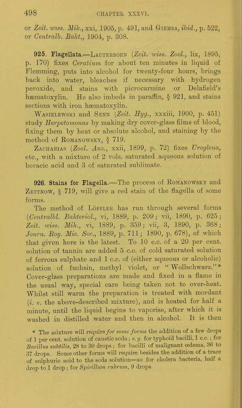 or Zeit. iviss. Mi]c.,xxi, 1905, p. 491, and Giemsa, p. 522, or Gentralh. BaU., 1904, p. 308. 925, Flagellata.—Lauterborn {Zeit. wiss. Zool., lix, 1895, p. 170) fixes Ceratium for about ten minutes in liquid of Fleninaing, puts into alcohol for twenty-four hours, brings back into water, bleaches if necessary with hydrogen peroxide, and stains with picrocarmine or Delafield's hsematoxylin. He also imbeds in paraffin, § 921, and stains sections with iron hsematoxylin, Wasielewski and Senn {Zeit. Eyg., xxxiii, 1900, p. 451) study Heiyetomonas by making dry cover-glass films of blood, fixing them by heat or absolute alcohol, and staining by the method of Romanowsky, § 719, Zachaeias {Zool. Anz., xxii, 1899, p. 72) fixes Uroglena, etc, with a mixture of 2 vols, saturated aqueous solution of boracic acid and 3 of saturated sublimate. 926. Stains for Flagella.—The process of Romanowsky and Zettnow, § 719, will give a red stain of the flagella of some forms. The method of Lopplee has run through several forms {Centralhl. BaUeriol., vi, 1889, p. 209; vii, 1890, p. 625; Zeit. loiss. Mil., vi, 1889, p. 359; vii, 3, 1890, p. 368; Jotirn. Roy. Mic. 8oc., 1889, p. 711; 1890, p. 678), of which that given here is the latest. To 10 c.c. of a 20 per cent, solution of tannin are added 5 c.c. of cold saturated solution of ferrous sulphate and 1 c.c. of (either aqueous or alcoholic) solution of fuchsin, methyl violet, or  Wollschwarz.''^ Cover-glass preparations are made and fixed in a flame in the usual way, special care being taken not to over-heat. Whilst still warm the preparation is treated with mordant {i. e. the above-described mixture), and is heated for half a minute, until the liquid begins to vaporise, after which it is washed in distilled water and then in alcohol. It is then * Tlie luixtui-e will reqviire/or some forms the addition of a few di-ojis of 1 per cent, solution of caustic soda; e. g. for typhoid bacilli, 1 c.c.; for Bacillus suhUlis, 28 to 30 drops ; for bacilli of malignant oedema, 36 to 37 drops. Some other forms will require besides the addition of a trace of siUphui-ic acid to the soda solution—so for cholera bacteria, half a di-op to 1 drop ; for Spirillum rubrum, 9 drops.