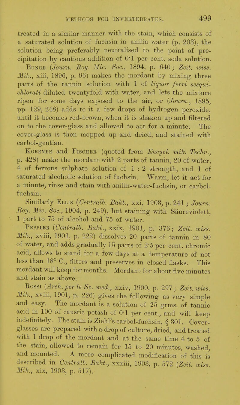 treated in a similar manner with the stain, which consists of a saturated solution of fuchsin in anilin water (p. 203), the solution being preferably neutralised to the point of pre- cipitation by cautious addition of 01 per cent, soda solution. BuNGE [Journ. Roy. AHc Soc, 1894, p. 640; Zeit. wiss. Mih., xiii, 1896, p. 96) makes the mordant by mixing three parts of the tannin solution with 1 of liquor ferri sesqui- chlorati diluted twentyfold with watei-, and lets the mixture I'ipen for some days exposed to the air, or {Journ., 1895, pp. 129, 248) adds to it a few drops of hydrogen peroxide, until it becomes red-brown, when it is shaken up and filtered on to the cover-glass and allowed to act for a minute. The cover-glass is then mopped up and dried, and stained with carbol-gentian. KoKRNER and Fischer (quoted from Encycl. mik. Techn., p. 428) make the mordant with 2 parts of tannin, 20 of water, 4 of ferrous sulphate solution of 1 : 2 strength, and 1 of saturated alcoholic solution of fuchsin. Warm, let it act for a minute, rinse and stain with anilin-water-fuchsin, or carbol- fuchsin. Similarly Ellis {Gentralh. Bakt., xxi, 1903, p. 241 ; Journ. Boy. Mic. Soc, 1904, p. 249), but staining with Saureviolett, 1 part to 75 of alcohol and 75 of water. Peppler {Gentralh. Bakt., xxix, 1901, p. 376; Zeit. wiss. Mik., xviii, 1901, p. 222) dissolves 20 parts of tannin in 80 of water, and adds gradually 15 parts of 2-5 per cent, chromic acid, allows to stand for a few days at a temperature of not less than 18° C, filters and preserves in closed flasks. This mordant will keep for months. Mordant for about five minutes and stain as above. Eossi {Arch, per le Sc. med., xxiv, 1900, p. 297; Zeit. wiss. Mik., xviii, 1901, p. 226) gives the following as very simple and easy. The mordant is a solution of 25 grms. of tannic acid in 100 of caustic potash of 04 per cent., and will keep indefinitely. The stain is Ziehl's carbol-fuchsin, § 301. Cover- glasses are prepared with a drop of culture, dried, and treated with 1 drop of the mordant and at the same time 4 to 5 of the stain, allowed to remain for 15 to 20 minutes, washed, and mounted. A more complicated modification of this is described in Centralb. Bakt., xxxiii, 1903, p. 572 {Zeit wiss Mik., xix, 1903, p. 517).