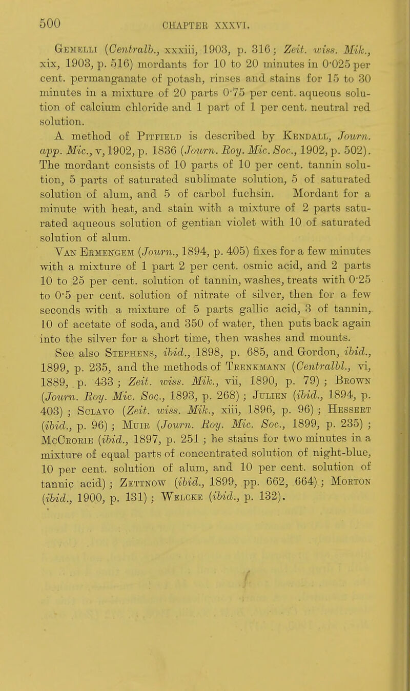 Gemklli {Centralb., xxxiii, 1903, p. 316; Zeit. wm. Mik., xix, 1903, p. 516) mordants for 10 to 20 minutes in 0'025 per cent, permanganate of potash, rinses and stains for 15 to 30 minutes in a mixture of 20 parts 0'75 per cent, aqueous solu- tion of calcium chloride and 1 part of 1 per cent, neutral red solution. A method of Pitfield is described by Kendall, Journ. ci'pf. Mic, V, 1902, p. 1836 {Journ. Roy. Mic. 8oc., 1902, p. 502). The mordant consists of 10 parts of 10 per cent, tannin solu- tion, 5 parts of saturated sublimate solution, 5 of saturated solution of alum, and 5 of carbol fuchsin. Mordant for a minute with heat, and stain with a mixture of 2 parts satu- rated aqueous solution of gentian violet with 10 of saturated solution of alum. Van Ermengem {Journ., 1894, p. 405) fixes for a few minutes with a mixture of 1 part 2 per cent, osmic acid, and 2 parts 10 to 25 per cent, solution of tannin, washes, treats with 0*25 to 0'5 per cent, solution of nitrate of silver, then for a few seconds with a mixture of 5 parts gallic acid, 3 of tannin, 10 of acetate of soda, and 350 of water, then puts back again into the silver for a short time, then washes and mounts. See also Stephens, ihid., 1898, p. 685, and Gordon, ibid., 1899, p. 235, and the methods of Trenkmann {Centralhl., vi, 1889, p. 433; Zeit. wiss. Mih., vii, 1890, p. 79); Brown {Journ. Boy. Mic. Sog., 1893, p. 268) ; Julien {ihid., 1894, p. 403) ; ScLAvo {Zeit. wiss. Mih., xiii, 1896, p. 96) ; Hessert {ihid., p. 96) ; Muir {Journ. Roy. Mic. Soc, 1899, p. 235) ; McCrorie {ihid., 1897, p. 251 ; he stains for two minutes in a mixture of equal parts of concentrated solution of night-blue, 10 per cent, solution of alum, and 10 per cent, solution of tannic acid) ; Zettnow {ihid., 1899, pp. 662, 664) ; Morton {ihid., 1900, p. 131) ; Welcke {ihid., p. 132).