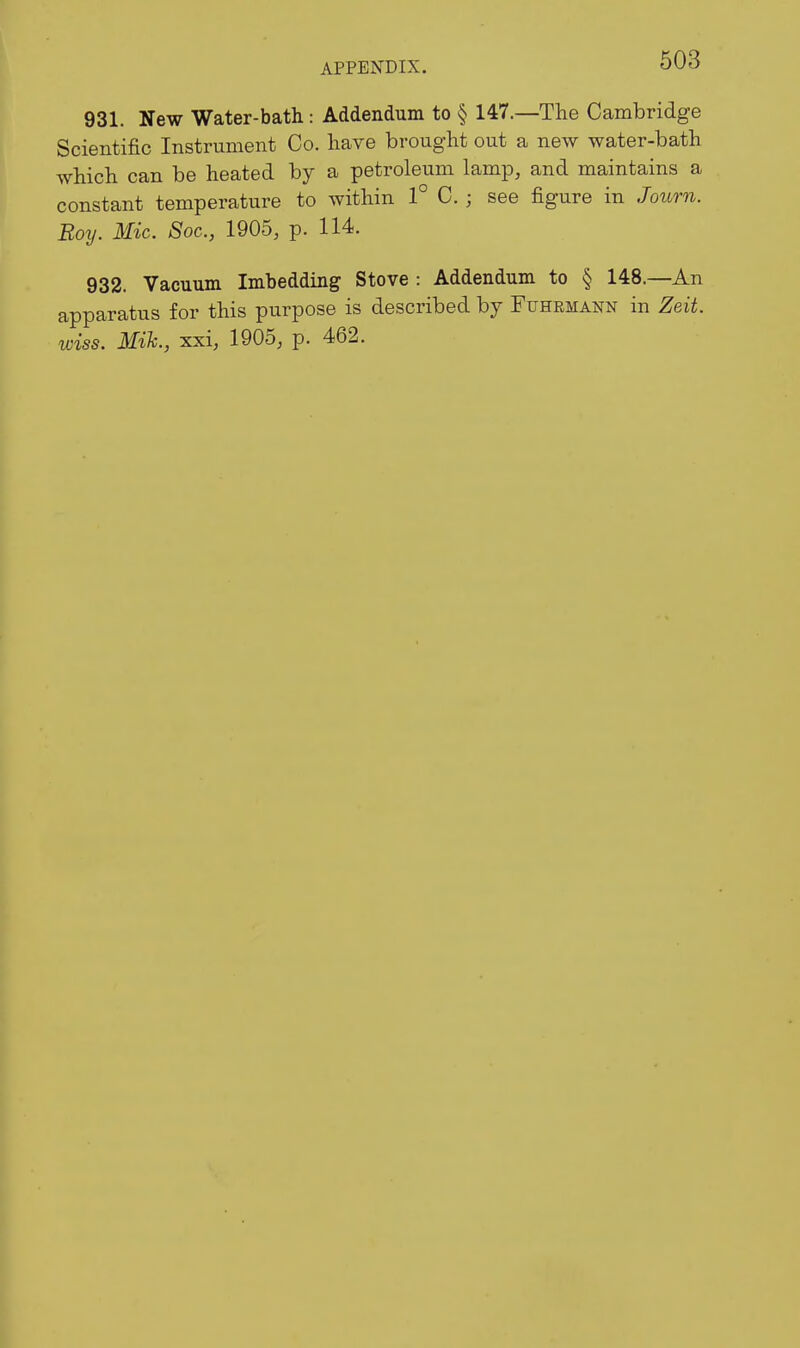 931. New Water-bath : Addendum to § 147.—The Cambridge Scientific Instrument Co. have brought out a new water-bath which can be heated by a petroleum lamp, and maintains a constant temperature to within 1° C. ; see figure in Journ. Roy. Mic. 8oc., 1905, p. 114. 932. Vacuum Imbedding Stove : Addendum to § 148.—An apparatus for this purpose is described by Fuhrmann in Zeit. wiss. Mik., xxi, 1905, p. 462.