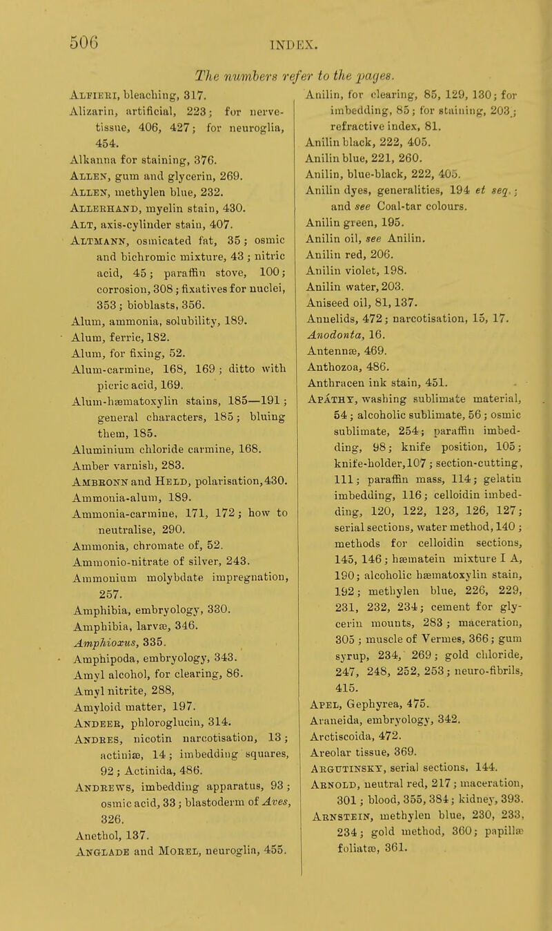 The numhers ref ALriEKi, bleaching, 317. Alizarin, artificial, 223; for nerve- tissue, 406, 427; for neuroglia, 454. Alkanna for staining, 376. Allen, gum and glycerin, 269. Allen, methylen blue, 232. Alleehand, myelin stain, 430. Alt, axis-cylinder stain, 407. Altmann, osmicated fat, 35; osmic and bichromic mixture, 43 ; nitric acid, 45; paraffin stove, 100; corrosion, 308; fixatives for nuclei, 353; bioblasts, 356. Alum, ammonia, solubility, 189. Alum, ferric, 182. Alum, for fixing, 52. Alum-carmine, 168, 169; ditto with picric acid, 169. Aluui-hsematoxylin stains, 185—191; general characters, 185; bluing them, 185. Aluminium chloride carmine, 168. Amber varnish, 283. Ambeonn and Held, polarisation,430. Ammonia-alum, 189. Ammonia-carmine, 171, 172; how to neutralise, 290. Ammonia, chi'omate of, 52. Amraonio-nitrate of silver, 243. Ammonium molybdate impregnation, 257. Amphibia, embryology, 330. Amphibia, larva;, 346. Amphioxus, 335. Amphipoda, embryology, 343. Amyl alcohol, for clearing, 86. Amyl nitrite, 288, Amyloid matter, 197. Andeee, phloroglucin, 314. Andees, nicotin narcotisation, 13; actinias, 14; imbedding squares, 92; Actinida, 486. Andeews, imbedding apparatus, 93 ; osmic acid, 33; blastoderm of Aves, 326. Anetbol, 137. Anglade and Moeel, neuroglia, 455. 'er to the pages. Anilin, for clearing, 85, 129, 130; for imbedding, 85; for staining, 203 ; refractive index, 81. Anilin black, 222, 405. Anilin blue, 221, 260. Anilin, blue-black, 222, 405. Anilin dyes, generalities, 194 et seq. ■ and see Coal-tar colours. Anilin green, 195. Anilin oil, see Anilin. Anilin red, 206. Anilin violet, 198. Anilin water, 203. Aniseed oil, 81,137. Annelids, 472; narcotisation, 15, 17. Anodonta, 16. Antennaj, 469. Anthozoa, 486. Anthracen ink stain, 451. Apathy, washing sublimate material, 54; alcoholic sublimate, 56; osmic sublimate, 254; paraffin imbed- ding, 98; knife position, 105; knife-holder, 107; section-cutting, 111; paraffin mass, 114; gelatin imbedding, 116; celloidin imbed- ding, 120, 122, 123, 126, 127; serial sections, water method, 140 ; methods for celloidin sections, 145, 146; hffimatein mixture I A, 190; alcoholic hsematoxylin stain, 192; metbylen blue, 226, 229, 231, 232, 234; cement for gly- cerin mounts, 283 ; maceration, 305 ; muscle of Vermes, 366; gum syrup, 234, 269; gold chloride, 247, 248, 252, 253; neuro-fibrils, 415. Apel, Gephyrea, 475. Avaneida, embryology, 342. Arctiscoida, 472. Areolar tissue, 369. Aegutinskt, serial sections, 144. Arnold, neutral red, 217; maceration, 301; blood, 355, 384; kidney, 393. Abnstein, methylen blue, 230, 233, 234; gold method, 360; papilla: foliatro, 361.