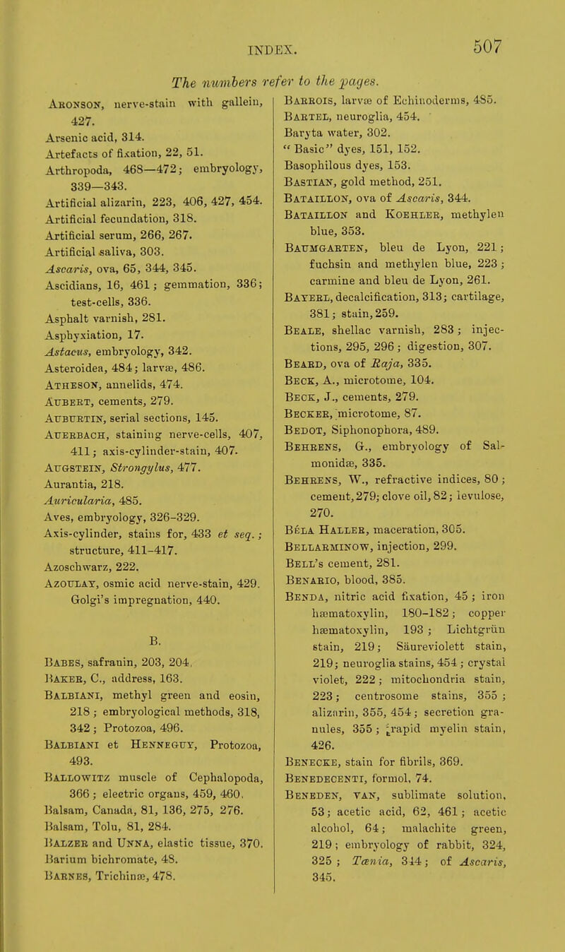 The mtmhers r Abonsok, nerve-stain with gallein, 427. Arsenic acid, 314. Artefacts of fi.iation, 22, 51. Arthropoda, 468—472; embryology, 339—343. Artificial alizarin, 223, 406, 427, 454. Artificial fecundation, 318. Artificial serum, 266, 267. Artificial saliva, 303. Ascaris, ova, 65, 344, 345. Ascidians, 16, 461; gemmation, 336; test-cells, 336. Asphalt varnish, 281. Asphyxiation, 17. Astacus, embryology, 342. Asteroidea, 484; larvEe, 486. Atheson, annelids, 474. AuBKET, cements, 279. Attbuetin, serial sections, 145. AuEBBACH, staining nerve-cells, 407, 411; axis-cylinder-stain, 407. Atjgstein, Strongylus, 477. Aurantia, 218. Auricularia, 485. Aves, embryology, 326-329. Axis-cylinder, stains for, 433 et seq.; structure, 411-417. Azoschwarz, 222. AzouLAT, osmic acid nerve-stain, 429. Golgi's impregnation, 440. B. Babes, safranin, 203, 204, Bakeb, C, address, 163. Baibiani, methyl green and eosin, 218 ; embryological methods, 318, 342; Protozoa, 496. Balbiani et Henneguy, Protozoa, 493. Ballowitz muscle of Cephalopoda, 366 ; electric organs, 459, 460. Balsam, Canada, 81, 136, 275, 276. Balsam, Tolu, 81, 284. Balzee and Unna, elastic tissue, 370. Barium bichromate, 48. Barnes, Trichinse, 478. efer to the pages. Baeeois, larvoe of Echiiioderms, 485. Baetel, neuroglia, 454. Baryta water, 302.  Basic dyes, 151, 152. Basophilous dyes, 153. Bastian, gold method, 251. Bataillon, ova of Ascaris, 344. Bataiilon and Koehlee, methylen blue, 353. Batjmgaeten, bleu de Lyon, 221; f uchsin and methylen blue, 223; carmine and bleu de Lyon, 261. Bateel, decalcification, 313; cartilage, 381; stain, 259. Beale, shellac varnish, 283; injec- tions, 295, 296 ; digestion, 307. Beaed, ova of Raja, 335. Beck, A., microtome, 104. Beck, J., cements, 279. Beckee, microtome, 87. Bedot, Siphonophora, 489. Beheens, G., embryology of Sal- monidffl, 335. Beheens, W., refractive indices, 80; cement, 279; clove oil, 82; ievulose, 270. Beia Hallee, maceration, 305. BelIiAEMInow, injection, 299. Bell's cement, 281. Benaeio, blood, 385. Benda, nitric acid fixation, 45 ; iron hajmatoxylin, 180-182; copper hsematoxylin, 193 ; Lichtgriin stain, 219; Saureviolett stain, 219; neuroglia stains, 454 ; crystal violet, 222; mitochondria stain, 223; centrosome stains, 355 ; alizarin, 355, 454; secretion gra- nules, 355 ; ^rapid myelin stain, 426. Benecee, stain for fibrils, 369. Benedecenti, formol, 74. Beneden, van, sublimate solution, 53; acetic acid, 62, 461; acetic alcohol, 64; malachite green, 219; embryology of rabbit, 324, 325 ; TcEiiia, 314; of Ascaris, 345.