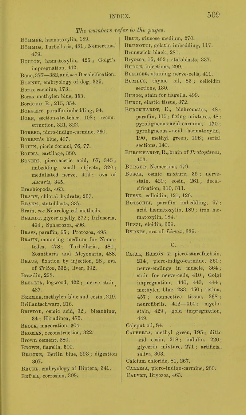 The numbers refer to the pages. BoHMEB, htBinatoxylin, 189. BoHMiG, Turbelliiriii, 4S1; Nemertina, 479. Bolton, hajmato-Kyliu, 425 ; Golgi's impregnation, 442. Bone, 377—382,ftndsee Decalcification. Bonnet, embryology of dog, 325. Borax carmine, 173. Borax methylen blue, 353. Bordeaux R., 215, 354. BoEGEET, paraffin imbedding, 94. BoEN, section-stretcher, 108; recon- struction, 321, 322. BoEBEL, picro-indigo-carmine, 260. Boeeel's blue, 497. BoriN, picric formol, 76, 77. BouMA, cartilage, 380. BOTEBi, picro-acetic acid, 67, 345; imbedding small objects, 320; medullated nerve, 419; ova of Asearis, 345. Bracbiopoda, 463. Beady, chloral hydrate, 267. Beaem, statoblasts, 337. Brain, see Neurological methods. Beandt, glycerin jelly, 272 ; Infusoria, 494; Sphasrozoa, 496. Brass, paraffin, 95 ; Protozoa, 495. Beattn, mounting medium for Nema- todes, 478; Turbellaria, 481. Zoantharia and Alcyonaria, 488. Beatjs, fixation by injection, 28; ova of Triton, 332; liver, 392. Brazilin, 258. Beeglia, logwood, 422; nerve stain 427. Bbemee,methylen blue and eosin,219. Brillantschwarz, 216. Beistol, osmic acid, 32; bleaching, 34; Hirudinea, 475. Beock, maceration, 304. Bboman, reconstruction, 322. Brown cement, 280. Beown, flagella, 500. Beucke, Berlin blue, 293; digestion 307. Bettel, embryology of Diptera, 341. Beuhl, corrosion, 308. Beun, glucose medium, 270. Bettnotti, gelatin imbedding, 117. Brunswick black, 281. Bryozoa, 15, 462 ; statoblasts, 337. Budge, injections, 299. BUEHLEE, staining nerve-cells, 411. BtTMPXTS, thyme oil, 83 ; celloidin sections, 130. Bttnge, stain for flagella, 499. BUECi, elastic tissue, 372. Bfeckhaedt, E., bichromates, 48 paraffin, 115; fixing mixtures, 48 pyroligneous-acid-carmine, 170 pyroligneous - acid - hsematoxylin, 190; methyl green, 196; serial sections, 140. Bueckhaedt, R.,brain of Protopterus, 403. BuEGEE, Nemertina, 479. BxTSCH, osmic mixture, 36; uerve- stain, 429; eosin, 261; decal- cification, 310, 311. BussE, celloidin, 121, 126. Butschli, paraffin imbedding, 97; acid hasmatoxylin, 189; iron ha3- matoxylin, 184. B0ZZI, eleidin, 359. BxENES, ova of Limax, 339. Cajax, Ramon t, picro-saurefuchsin, 214; picro-indigo-carmine, 260; nerve-endings in muscle, 364; stain for nerve-cells, 410 ; Golgi impregnation, 440, 443, 444; methylen blue, 233, 450; retina, 457 ; connective tissue, 368; neurofibrils, 412—414 ; myelin stain, 429; gold impregnation, 449. Cajeput oil, 84. Calbeela, methyl green, 195; ditto and eosin, 218; indulin, 220; glycerin mixture, 271; artificial saliva, 303, Calcium chloride, 81, 267. Calieja, picro-indigo-carmine, 260. Calvet, Bryozoa, 463.