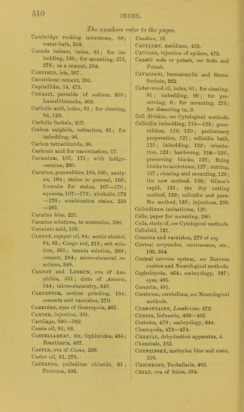 51U INDEX. The mimhers re Cambridge rocking microtome, 88; water-bath, 503. Canada balsam, index, 81; for im- bedding, 136; for mounting, 275, 276; as a cement, 283. Canfieid, iris, 367. Caoutchouc cement, 281. Capitellida3, 14, 473, Caeazzi, peroxide of sodium, 316; Lamellibranchs, 463. Carbolic acid, index, 81; for clearing, 84, 129. Carbolic fuchsin, 207. Carbon sulphide, refraction, 81; for imbedding, 96. Carbon tetrachloride, 96. Carbonic acid for narcotisation, 17. Carmalum, 167, 171; with indigo- carmine, 260. Carmine, generalities, 164,166; analy- sis, 164; stains in general, 166; formulas for stains, 167—176 ; aqueous, 167—173; alcoholic, 173 —176; combination stains, 259 —261. Carmine blue, 221. Carmine solutions, to neutralise, 290. Carminic acid, 165. Cabnoy, cajeput oil, 84; acetic alcohol, 64, 65 ; Congo red, 215; salt solu- tion, 265; tannin solution, 269; cement, 284; micro-chemical re- actions, 348. Caenoy and Lebetjn, ova of Am- phibia, 331; ditto of Ascaris, 344; micro-chemistry, 349. Cahpentee, section grinding, 134; cements and varnishes, 279. Caeeieee, eyes of Gastropoda, 465. Caetee, injection, 291. Cartilage, 380—382. Cassia oil, 81, 83. Castellaenatj, de, Ophiuridea, 484; Zoantharia, 487. Castle, ova of Ciona, 336. Castor oil, 81, 278. Cattaneo, palladium chloride, 61 ; Protozoa, 495. 'fer to the j^ages. Caudina, 16. Catjlieby, Ascidians, 462. Cafsabd, injection of spiders, 472. Caustic soda or potash, see Soda and Potash. Cavazzani, hsematoxylin and Saure- fuchsin, 262. Cedar-wood oil, index, 81; for clearing, 81 ; imbedding, 96; for pre- serving, 6; for mounting, 275; for dissecting in, 9. Cell division, see Cytological methods. Celloidin imbedding, 119—133; gene- ralities, 119, 120; preliminary preparation, 121; celloidin bath, 121; imbedding, 122; orienta- tion, 123 ; hardening, 124—126; preserving blocks, 126; fixing blocks to microtome, 127 ; cutting, 127 ; clearing and mounting, 129; the new method, 130; Gilsou's rapid, 131: the dry cutting method, 132; celloidin and para- ffin method, 133; injections, 299. Celloidiuum iuelasticum, 120. Cells, paper for mounting, 280. Cells, study of, see Cytological methods. Celluloid, 121. Cements and varnishes, 279 et seq. Central corpuscles, centrosomes, etc., 183, 354. Central nervous system, see Nervous centres and Neurological methods. Cephalopoda, 464; embryology, 337; eyes, 465. Cercarise, 481. Cerebrum, cerebellum, see Neurological methods. Ceekontaine, Lumbricus, 472. Ceetes, Infusoria, 493—495. Cestodes, 479; embryology, 344. Chfetopoda, 472—474. Cheatle, dehydration apparatus, 4. Chemicals, 162. Chenzinsey, methylen blue and eosin, 218. Chichkoff, Turbellaria, 482. Child, ova of fishes, 334.