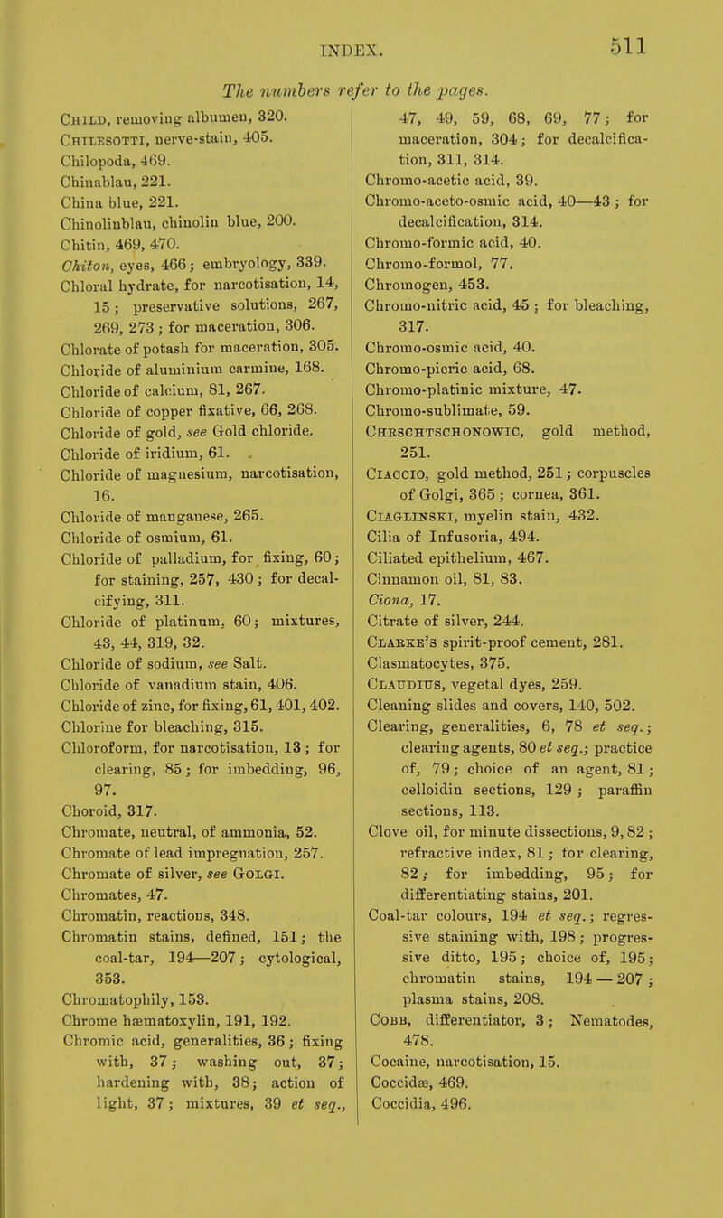 The numbers re^ Child, removing albumeu, 320. Chilesotti, uerve-stain, 405. Chilopoda, 469. Chinablau, 221. China blue, 221. Chinolinblau, chiuolin blue, 200. Chitin, 469, 470. Chiton, eyes, 466; embryology, 339. Chloral hydrate, for narcotisation, 14, 15; preservative solutions, 267, 269, 273 ; for maceration, 306. Chlorate of potash for maceration, 305. Chloride of aluminium carmine, 168. Chloride of calcium, 81, 267. Chloride of copper fixative, 66, 268. Chloride of gold, see Gold chloride. Chloride of iridium, 61. . Chloride of magnesium, narcotisation, 16. Chloride of manganese, 265. Cliloride of osmium, 61. Chloride of palladium, for fixing, 60; for staining, 257, 430; for decal- cifying, 311. Chloride of platinum, 60; mixtures, 43, 44, 319, 32. Chloride of sodium, see Salt. Chloride of vanadium stain, 406. Chloride of zinc, for fixing, 61,401,402. Chlorine for bleaching, 315. Chloroform, for narcotisation, 13 ; for clearing, 85; for imbedding, 96, 97. Choroid, 317. Chromate, neutral, of ammonia, 52. Chromate of lead impregnation, 257. Chromate of silver, see GoLGi. Chromates, 47. Chromatin, reactions, 348. Chromatin stains, defined, 151; the coal-tar, 194—207; cytological, 353. Chromatophily, 153. Chrome hasmatoxylin, 191, 192. Chromic acid, generalities, 36 ; fixing with, 37; washing out, 37; hardening with, 38; action of light, 37; mixtures, 39 et seq., 'er to the pages. 47, 49, 59, 68, 69, 77; for maceration, 304; for decalcifica- tion, 311, 314. Chromo-acetic acid, 39. Chromo-aceto-osmic acid, 40—43 ; for decalcification, 314. Chromo-formic acid, 40. Chronio-formol, 77. Chromogen, 453. Chromo-nitric acid, 45 ; for bleaching, 317. Chromo-osmic acid, 40. Chromo-picric acid, 68. Chromo-platinic mixture, 47. Chromo-sublimate, 59. Cheschtschonowic, gold method, 251. ClACClo, gold method, 251; corpuscles of Golgi, 365 ; cornea, 361. CiAGLiNSEi, myelin stain, 432. Cilia of Infusoria, 494. Ciliated epithelium, 467. Cinnamon oil, 81, 83. Ciona, 17. Citrate of silver, 244. Claeke's spirit-proof cement, 281. Clasmatocytes, 375. Claudius, vegetal dyes, 259. Cleaning slides and covers, 140, 502. Clearing, generalities, 6, 78 et seq.; clearing agents, 80 et seq.; practice of, 79; choice of an agent, 81; celloidin sections, 129 ; parafiin sections, 113. Clove oil, for minute dissections, 9,82; refractive index, 81; for clearing, 82 ,• for imbedding, 95; for difEerentiating stains, 201. Coal-tar colours, 194 et seq.; regres- sive staining with, 198; progres- sive ditto, 195; choice of, 195; chromatin stains, 194 — 207 ; plasma stains, 208. Cobb, differentiator, 3; Nematodes, 478. Cocaine, narcotisation, 15. CoccidtB, 469. Coccidia, 496.