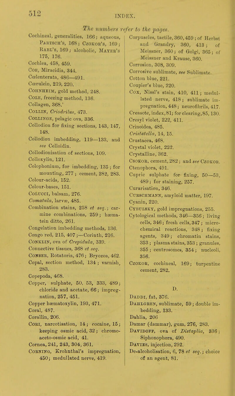 INDEX. The numbers r Cochineal, generalities, 166; aqueous, PJiRTSCH'S, 168,- CZOKOE'S, 169; Rabl's, 169; alcoholic, Mayee's 175, 176. Cochlea, 458, 459. COE, Miracidia, 344. Ccelenterata, 486—491. Ccerulein, 219, 220. COHNHEIM, gold method, 248. Cole, freezing method, 136. Collagen, 368.' Collin, Criodrilus, 473. CoLLiNGE, pelagic ova, 336. Collodion for fixing sections, 143, 147, 148. Collodion imbedding, 119—133, and see Celloidin. Collodionisation of sections, 109. CoUoxylin, 121. Colophonium, for imbedding, 135 ; for mounting, 277 ; cement, 282, 283. Colour-acids, 152. Colour-bases, 151. CoLTTCCi, balsam, 276. Comatula, larvse, 485. Combination stains, 258 et seq.; car- mine combinations, 259; hsema- tein ditto, 261. Congelation imbedding methods, 136. Congo red, 215, 407;—Corinth, 216. CONKLIN, ova of Crepidula, 339. Connective tissues, 368 et seq. CoNSEE, Rotatoria, 476; Bryozoa, 462. Copal, section method, 134 ; varnish, 283. Copepoda, 468. Copper, sulphate, 50, 53, 333, 489; chloride and acetate, 66; impreg- nation, 257, 451. Copper hsematoxylin, 193, 471. Coral, 487. Corallin, 206. CoEi, narcotisation, 14 ; cocaine, 15; keeping osmic acid, 32; chromo- aceto-osmic acid, 41. Cornea, 241, 243, 304, 361. COENING, Krohnthal's impregnation, 450; meduUated nerve, 419. efer to the pages. Corpuscles, tactile, 360,459 ; of Herbst aud Grandry, 360, 413 ; of Meissner, 360; of Golgi, 365; oi Meissner and Krause, 360. Corrosion, 308, 309. Corrosive sublimate, see Sublimate. Cotton blue, 221. Coupier's blue, 220. Cox, Nissl's stain, 410, 411; medul- lated nerve, 418; sublimate im- pregnation, 448; neurofibrils, 417. Creasote, index, 81; for clearing, 85,130. Cresyl violet, 222, 411. Crinoidea, 485. Cristatella, 14, 15. Crustacea, 468. Crystal violet, 222. Crystalline, 362. CsoEOE, cement, 282; and see Czokoe. Ctenophora, 491. Cupric sulphate for fixing, 50—53, 489; for staining, 257. Curarisation, 346. CuESCHMANN, amyloid matter, 197. Cyanin, 220. Ctbulskt, gold impregnations, 255. Cytological methods, 346—356; living cells, 346; fresh cells, 347; micro- chemical reactions, 348; fixing agents, 349; chromatin stains, 353 ; plasma stains, 353 ; granules, 355 ; centrosomes, 354; nucleoli, 356. Czokoe, cochineal, 169; turpentine cement, 282. D. Daddi, fat, 376. Dahlgeen, sublimate, 59; double im- bedding, 133. Dahlia, 206 Damar (dammar), gum, 276, 283. Davidotf, ova of Distaplia, 336; Siphonophora, 490. Davies, injection, 292. De-alcoholisatiou, 6, 78 et seq.; choice of an agent, 81.