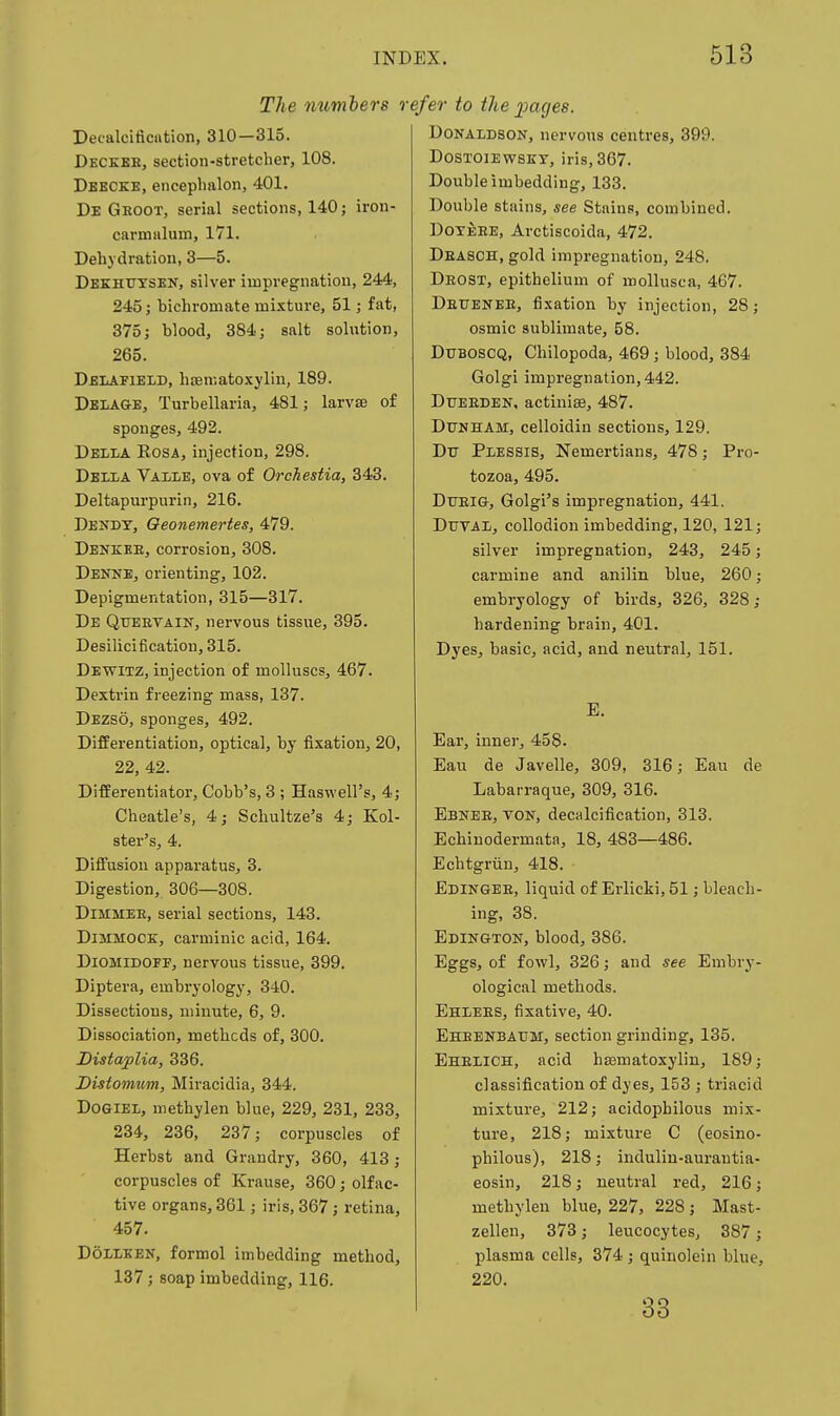The numbers re^ Pecalcification, 310—315. Decker, section-stretcher, 108. Dbkcke, encephalon, 401. De Gboot, serial sections, 140; iron- carmalum, 171. Dehydration, 3—5. Dekhutsen, silver impregnation, 244, 245; bichromate mixture, 51; fat, 375; blood, 384; salt sohition, 265. Delafield, hsematoxylin, 189. Delage, Turbellaria, 481; larvae of sponges, 492. Della Eosa, injection, 298. Dbila Vaiie, ova of Orchestia, 343. Deltapurpurin, 216. Dendy, Oeonemertes, 479. Denkke, corrosion, 308. Denne, orienting, 102. Depigmentation, 315—317. De QrEEVAiN, nervous tissue, 395. Desilicification, 315. Dewitz, injection of molluscs, 467. Dextrin freezing mass, 137. Dezso, sponges, 492. Differentiation, optical, by fixation, 20, 22, 42. Differentiator, Cobb's, 3 ; Haswell's, 4; Cheatle's, 4; Schultze's 4; Kol- ster's, 4. Diffusion apparatus, 3. Digestion, 306—308. DiMMEE, serial sections, 143. DiMMOCE, carminic acid, 164. DiOMiDOFF, nervous tissue, 399. Diptera, embryology, 340. Dissections, minute, 6, 9. Dissociation, methods of, 300. Distaplia, 336. Distomtm, Miracidia, 344. Dogiel, methylen blue, 229, 231, 233, 234, 236, 237; corpuscles of Herhst and Graudry, 360, 413; corpuscles of Krause, 360; olfac- tive organs, 361; iris, 367; retina, 457. DoiLKEN, formol imbedding method, 137; soap imbedding, 116. 'er to the pages. Donaldson, nervous centres, 399. Dostoiewsky, iris, 367. Double imbedding, 133. Double stains, see Stains, combined, DoYEEE, Arctiscoida, 472. Deasch, gold impregnation, 248. Deost, epithelium of roollusca, 467. Deuenee, fixation by injection, 28; osmic sublimate, 58. DUBOSCQ, Chilopoda, 469; blood, 384 Golgi impregnation, 442. DuEEDEN. actiniae, 487. DtruHAM, celloidin sections, 129. Dtj PiESSis, Nemertians, 478; Pro- tozoa, 495. Dtjeig, Golgi's impregnation, 441. DuvAi, collodion imbedding, 120, 121; silver impregnation, 243, 245; carmine and anilin blue, 260; embryology of birds, 326, 328; hardening brain, 401. Dyes, basic, acid, and neutral, 151. E. Ear, inner, 458- Eau de Javelle, 309, 316; Eau de Labarraque, 309, 316. Ebnee, von, decalcification, 313. Echinodermata, 18, 483—486. Echtgriin, 418. Edingee, liquid of Erlicki, 51; bleach- ing, 38. Edington, blood, 386. Eggs, of fowl, 326; and see Embry- ological methods. Ehlees, fixative, 40. Ehbenbaum, section grinding, 135. Eheiich, acid hasmatoxylin, 189; classification of dyes, 153 ; triacid mixture, 212; acidophilous mix- ture, 218; mixture C (eosino- philous), 218; induliu-aurautia- eosin, 218; neutral red, 216; methylen blue, 227, 228 ; Mast- zellen, 373; leucocytes, 387; plasma cells, 374 ; quinolein blue, 220. 33