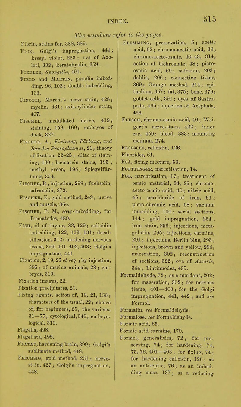 The numbers rcj Fibrin, stains for, 388, 389. FiCK, Golgi's impregnation, 444; kresyl violet, 223 ; ova of Axo- lotl, 332; keratohyalin, 359. Fiedler, Spongilla, 491. Field and Maktin, paraffin imbed- ding, 96, 102 J double imbedding, 133. FlKOTTi, Marchi's nerve stain, 428; myelin, 431; axis-cylinder stain; 407. FisCHEL, ' meduUated nerve, 419; staining, 159, 160; embryos of duck, 327. Fischer, A., Fiximng, Farlung, und Bmides Frotoplasmas, 21; theory of fixation, 22-25 ; ditto of stain- ing, 160; hffimatein stains, 185 ; methyl green, 195; Spiegelf ar- bung, 354. Fischer,B., injection, 299; fuchselin, safranelin, 372. Fischer, E.,gold method, 249; nerve and muscle, 364. Fischer, P. M., soap-imbedding, for Trematodes, 480. Fish, oil of thyme, 83, 129; celloidin imbedding, 122, 129, 131; decal- cification, 312; hardening nervous tissue, 399, 401,402,403; Golgi's impregnation, 441. Fixation, 2,19,26 et seq.; by injection, 395; of marine animals, 28; em- bryos, 319. Fixation images, 22. Fixation precipitates, 21. Fixing agents, action of, 19, 21, 156; characters of the usual, 22; choice of, for beginners, 25; the various, 31—77; cytological, 349; embryo- logical, 319. Flagella, 498. Flagellata, 498. Flatatj, hardening brain, 399; Golgi's sublimate method, 448. Flechsig, gold method, 251; nerve- stain, 427; Golgi's impregnation, 448. 'er to the pages. Flemming, preservation, 5; acetic acid, 62; chromo-acetic acid, 39; chromo-aceto-osmic, 40-43, 314; action of bichromate, 48; plcro- osmic acid, 69; safranin, 203; dahlia, 206; connective tissue, 369; Orange method, 214; epi- thelium, 357; fat, 375; bone, 379; goblet-cells, 391; eyes of Gastro- poda, 465; injection of Acephala, 466. Flesch, chromo-osmic acid, 40; Wei- gert's nerve-stain, 422 ; inner ear, 459; blood, 383; mounting medium, 274. Florman, celloidin, 126. Fluorides, 61. FoA, fixing mixture, 59. Foettinger, narcotisation, 14. FoL, narcotisation, 17; treatment of osmic material, 34, 35; chromo- aceto-osmic acid, 40; nitric acid, 45 ; perchloride of iron, 61 ; picro-chromic acid, 68; vacuum imbedding, 100; serial sections, 144; gold impregnation, 254 ; iron stain, 256 ; injections, meta- gelatin, 295; injections, carmine, 291; injections, Berlin blue, 293 ; injections, brown and yellow, 294; maceration, 302; reconstruction of sections, 322; ova of Ascaris, 344; Tintinnodea, 495. Formaldehyde, 72 ; as a mordant, 202; for maceration, 302; for nervous tissue, 401—403; for the Golgi impregnation, 441, 442 ; and see Formol. Formalin, see Formaldehyde. Formalose, see Formaldehyde. Formic acid, 65. Formic acid carmine, 170. Formol, generalities, 72; for pre- serving, 74; for hardening, 74, 75, 76, 401—403 ; for fixing, 74; for hardening celloidin, 126; as an antiseptic, 76; as an imbed- ding mass, 137; as a reducing