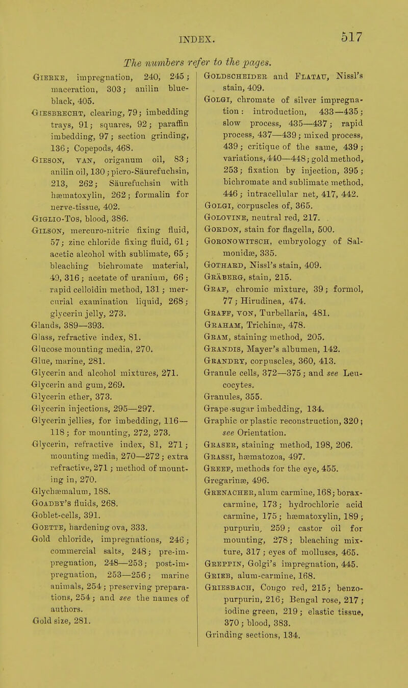 The numbers o Gierke, impregnation, 240, 245; maceration, 303; auilin blue- black, 405. OiESBEECHT, clearing, 79; imbedding trays, 91; squares, 92; paraflSn imbedding, 97; section grinding, 136; Copepods, 468. GiESON, TAN, origanum oil, 83; anilin oil, 130; picro-Saurefuchsin, 213, 262; Saurefuchsin with haematoxyliii, 262; formalin for uerve-tissue, 402. GiGLio-Tos, blood, 386. OiLSON, mercuro-iiitric fixing fluid, 57; zinc chloride fixing fluid, 61; acetic alcohol with sublimate, 65 ; bleaching bichromate material, 49,316; acetate of uranium, 66; rapid celloidiu method, 131; mer- curial examination liquid, 268; glycerin jelly, 273. Olands, 389—393. Glass, refractive index, 81. Glucose mounting media, 270. Glue, marine, 281. Glycerin and alcohol mixtures, 271. Glycerin and gum, 269. Glycerin ether, 373. Glycerin injections, 295—:297. Glycerin jellies, for imbedding, 116— 118 ; for mounting, 272, 273. Glycerin, refractive index, 81, 271; mounting media, 270—272; extra refractive, 271; method of mount- ing in, 270. Glychfeinalum, 188. Goadby's fluids, 268. Goblet-cells, 391. GoETTE, hardening ova, 333. Gold chloride, impregnations, 246; commercial salts, 248; pre-im- pregnation, 248—253; post-im- preguation, 253—256; marine animals, 254; preserving prepara- tions, 254; and see the names of authors. Gold size, 281. efer to the pages. GoLDSOHEiDER and Flatau, Nissl's stain, 409. GOLGI, chromate of silver impregna- tion : introduction, 433—435; slow process, 435—437; rapid process, 437—439; mixed process, 439 ; critique of the same, 439 ; variations, 440—448; gold method, 253; fixation by injection, 395 ; bichromate and sublimate method, 446; intracellular net, 417, 442. GoiQl, corpuscles of, 365. GoLOTiNE, neutral red, 217. . GoBDON, stain for flagella, 500. GOKONOWITSCH, embryology of Sal- monidse, 335. GOTHAED, NissFs stain, 409. Geabeeg, stain, 215. Geae, chromic mixture, 39; formol, 77; Hirudinea, 474. Geaef, yon, Turbellaria, 481. Geaham, Trichina, 478. Geam, staining method, 205. Geandis, Mayer's albumen, 142. Geandex, corpuscles, 360, 413. Granule cells, 372—375; and see Leu- cocytes. Granules, 355. Grape-sugar imbedding, 134. Graphic or plastic reconstruction, 320; see Orientation. Geasee, staining method, 198, 206. Geassi, hajmatozoa, 497. Geeef, methods for the eye, 455. Gregarinse, 496. Geenachbb, alum carmine, 168; borax- carmine, 173; hydrochloric acid carmine, 175 ; hsematoxylin, 189 ; purpurin, 259; castor oil for mounting, 278; bleaching mix- ture, 317; eyes of molluscs, 465. Geeppin, Golgi's impregnation, 445. Geibb, alum-carmine, 168. Geiesbaoh, Congo red, 215; benzo- purpurin, 216; Bengal rose, 217; iodine green, 219; elastic tissue, 370; blood, 383. Grinding sections, 134.