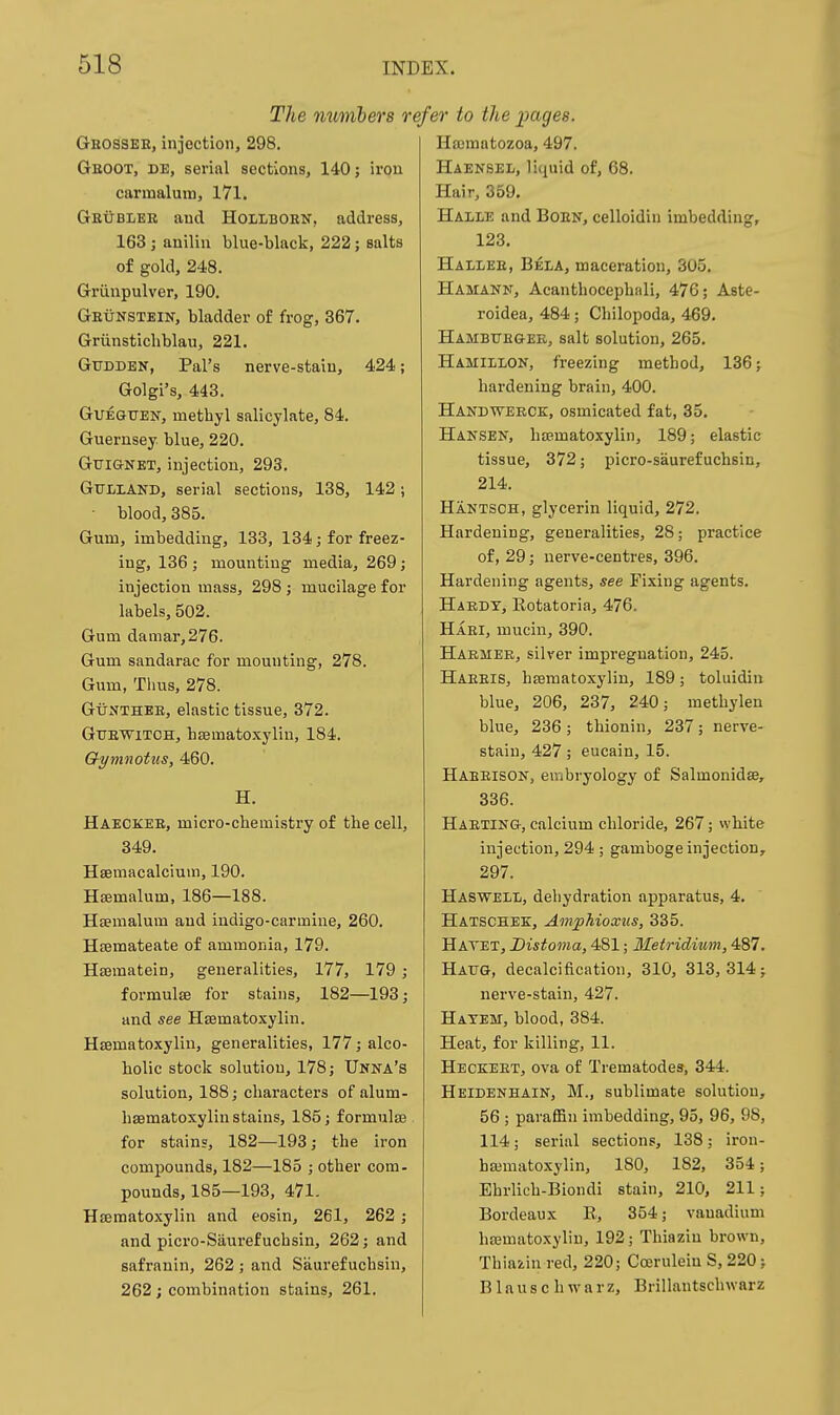 The numbers r Geossee, injoction, 298. Geoot, de, serial sections, 140; iron carmalum, I7l. Geublee and Hollboen, address, 163 ; auiliu blue-black, 222; salts of gold, 248. Grviupulver, 190. Geunstein, bladder of frog, 367. Griinstichblau, 221. GuDDBN, Pal's nerve-staiu, 424; Golgi's, 443. GUEGTJEir, methyl salicylate, 84. Guernsey blue, 220. Gttignet, injection, 293. GULIAND, serial sections, 138, 142; ■ blood, 385. Gum, imbedding, 133, 134; for freez- ing, 136 ; mounting media, 269; injection mass, 298 ; mucilage for labels, 502. Gum damar,276. Gum sandarac for mounting, 278. Gum, Thus, 278. GuNTHEE, elastic tissue, 372. GuEWiTCH, haematoxylin, 184. Gymnotiis, 460. H. Haeckeb, micro-chemistry of the cell, 349. Hsemacalcium, 190. Hsemalum, 186—188. Htemalum and indigo-carmine, 260. Hfemateate of ammonia, 179. Hajmatein, generalities, 177, 179 ; formulae for stains, 182—193; and see Haematoxylin. Hsematoxylin, generalities, 177; alco- holic stock solution, 178; Unna's solution, 188; characters of alum- hsematoxylin stains, 185; formulae for stains, 182—193; the iron compounds, 182—185 ; other com- pounds, 185—193, 471- Heematoxylin and eosin, 261, 262 ; and picro-Sauref uchsin, 262; and safranin, 262; and Saurefuchsin, 262; combination stains, 261. efer to the images. Hajmatozoa, 497. Haensel, liquid of, 68. Hair, 359. Halle and Boen, celloidin imbedding, 123. Hallee, Bela, maceration, 305. Hamann, Acanthocephali, 476; Aste- roidea, 484; Chilopoda, 469. Hambtte&er, salt solution, 265. Hamillon, freezing method, 136; hardening brain, 400. Handwerck, osmicated fat, 35, Haksen, htematoxylin, 189; elastic tissue, 372; picro-saurefuchsin, 214. Hantsch, glycerin liquid, 272. Hardening, generalities, 28; practice of, 29; nerve-centres, 396. Hardening agents, see Fixing agents. HiEDY, Rotatoria, 476. Hari, mucin, 390. Harmer, silver impregnation, 245. Haeeis, haematoxylin, 189; toluidin blue, 206, 237, 240; methylen blue, 236; thionin, 237; nerve- stain, 427; eucain, 15. Habeison, embryology of Salmonidse, 336. Haeting, calcium chloride, 267; white injection, 294 ; gamboge injection, 297. Hasweli, dehydration apparatus, 4. Hatschee, AmpMoxxis, 335. Hatet, Distoma, 481; Metridmm, 487. Haug, decalcification, 310, 313,314; nerve-stain, 427. Hatem, blood, 384. Heat, for killing, 11. Heckeet, ova of Trematodes, 344. Heidenhain, M., sublimate solution, 56 ; paraffin imbedding, 95, 96, 98, 114; serial sections, 138; iron- hffimatoxylin, 180, 182, 354; Ehrlich-Biondi stain, 210, 211; Bordeaux 11, 354; vanadium haematoxylin, 192; Thiazin brown, Thiazin red, 220; Ccerulein S, 220; B1 a u s c h w a r z, Brillantschwarz