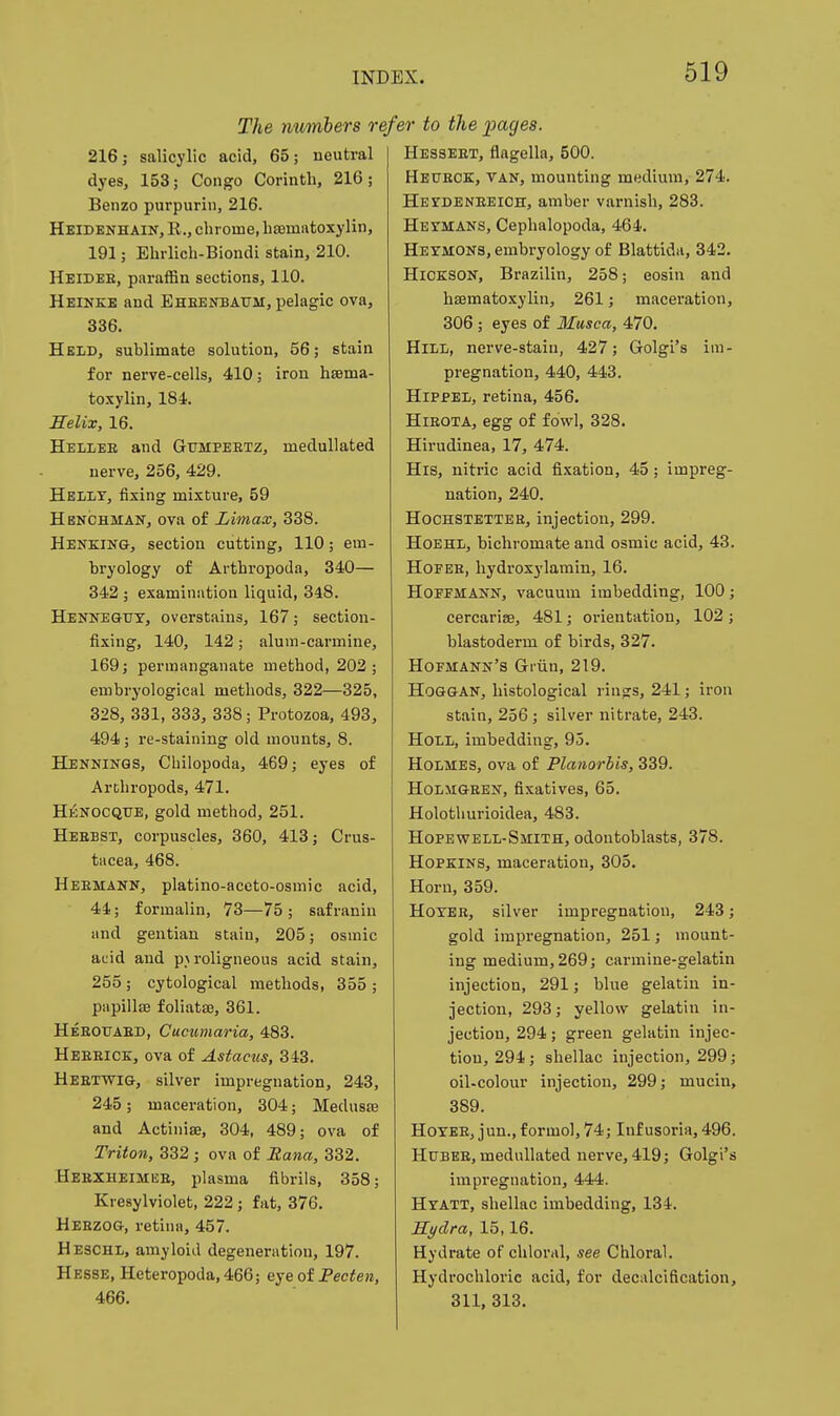 The numbers refer to the pages. 216; salicylic acid, 65; neutral dyes, 153; Congo Corinth, 216; Benzo purpurin, 216. Heidenhain, E., chrome, hajmatoxylin, 191; Ehrlich-Biondi stain, 210. Heidee, paraffin sections, 110. Heinkb and Ehbenbatjm, pelagic ova, 336. Held, sublimate solution, 56; stain for nerve-cells, 410; iron hsema- toxylin, 184. Selix, 16. Hellee and Gumpeetz, medullated nerve, 256, 429. HbIiLT, fixing mixture, 59 Henchman, ova of Limax, 338. Henking, section cutting, 110; em- bryology of Arthropoda, 340— 342 ; examination liquid, 348. Hennegtjy, overstains, 167; section- fixing, 140, 142; alum-carmine, 169; permanganate method, 202; embryological methods, 322—325, 328, 331, 333, 338; Protozoa, 493, 494 ; re-staining old mounts, 8. Henninqs, Cbilopoda, 469; eyes of Arthropods, 471. H£nocque, gold method, 251. Heebst, corpuscles, 360, 413; Crus- tacea, 468. Heemann, platino-aceto-osmic acid, 44; formalin, 73—75 ; safranin and gentian stain, 205; osmic acid and p> roligneous acid stain, 255; cytological methods, 355 ; papillffi foliatas, 361. Heeouaed, Cucumaria, 483. Heeeick, ova of Astaciis, 343. Heetwig, silver impregnation, 243, 245; maceration, 304; Medusee and Actiniae, 304, 489; ova of Triton, 332 ; ova of Eana, 332. Heexheimise, plasma fibrils, 358; Kresylviolet, 222 ; fat, 376. Heezog, retina, 457. Heschl, amyloid degeneration, 197. Hesse, Heteropoda, 466; eye of Pecten, 466. Hesseet, flagella, 500. Hetjeck, van, mounting medium, 274. HEroENEEiCH, amber varnish, 283. Heymans, Cephalopoda, 464. Heyjions, embryology of Blattida, 342. HlOKSON, Brazilin, 258; eosin and hematoxylin, 261; maceration, 306; eyes of Musca, 470. HiLi, nerve-stain, 427; Golgi's im- pregnation, 440, 443. HrppEi, retina, 456. Hieota, egg of fowl, 328. Hirudinea, 17, 474. His, nitric acid fixation, 45; impreg- nation, 240. HoCHSTETTEE, injection, 299. HoEHLj bichromate and osmic acid, 43. HOFEE, hydroxylamin, 16. Hoffmann, vacuum imbedding, 100; cercarise, 481; orientation, 102 ; blastoderm of birds, 327. Hofmann's Gi'iin, 219. HOGGAN, histological v'wx^s, 241; iron stain, 256 ; silver nitrate, 243. HoLii, imbedding, 95. Holmes, ova of Planorbis, 339. HoLMGEEN, fixatives, 65. Holothurioidea, 483. Hopewell-Smith, odontoblasts, 378. Hopkins, maceration, 305. Horn, 359. HoYEE, silver impregnation, 243; gold impregnation, 251; mount- ing medium, 269; carmine-gelatin injection, 291; blue gelatin in- jection, 293; yellow gelatin in- jection, 294; green gelatin injec- tion, 294; shellac injection, 299; oil-colour injection, 299; mucin, 389. HoYEE, jun., formol, 74; Infusoria, 496. HuBEE, medullated nerve, 419; Golgi's impregnation, 444. Hyatt, shellac imbedding, 134. Hydra, 15,16. Hydrate of chloral, see Chloral. Hydrochloric acid, for decalcification, 311, 313.