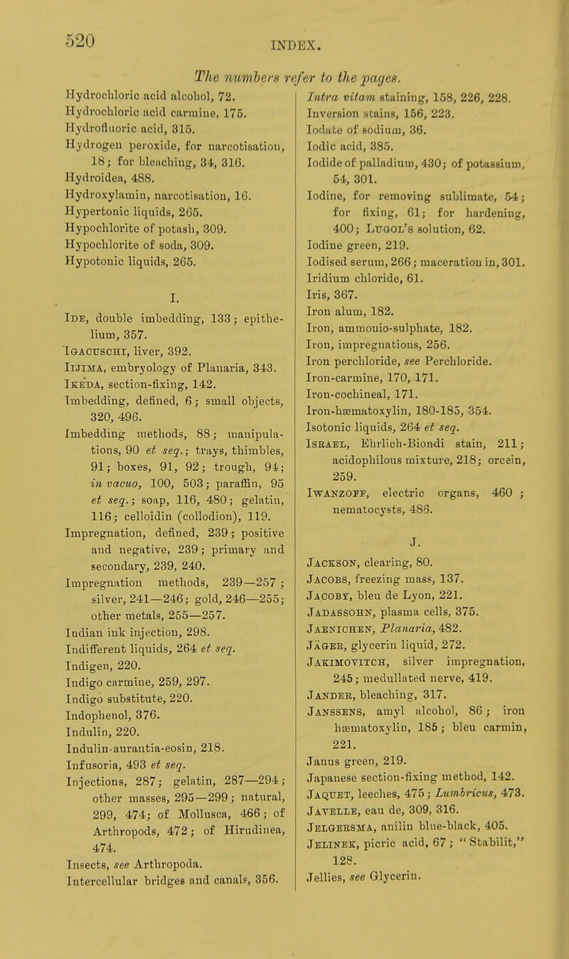 The numbers re Hydrochloric acid alcoliol, 72. Hydrocbloric acid carmine, 175. Hydrofluoric acid, 315. Hydrogen peroxide, for narcotisation, 18; for bleaching, 34, 316. Hydroidea, 488. Hydroxylamin, narcotisation, 16. Hypertonic liquids, 265. Hypochlorite of potash, 309. Hypochlorite of soda, 309. Hypotonic liquids, 265. I. Ide, double imbedding, 133; epithe- lium, 357. I&AcrrscHi, liver, 392. IlJiMA, embryology of Plauaria, 343. Ikeda, section-fixing, 142. Imbedding, defined, 6; small objects, 320, 496. Imbedding methods, 88; manipula- tions, 90 ef seq.; trays, thimbles, 91; boxes, 91, 92; trough, 94; in vacuo, 100, 503; paraffin, 95 et seq.; soap, 116, 480; gelatin, 116; celloidin (collodion), 119. Impregnation, defined, 239; positive and negative, 239; primary and secondary, 239, 240. Impregnation methods, 239—257 ; silver, 241—246; gold, 246—255; other metals, 255—257. Indian ink injection, 298. Indiff'ereut liquids, 264 ef seq. Indigen, 220. Indigo carmine, 259, 297. Indigo substitute, 220. Indophenol, 376. Indulin, 220. Indulin-aurantia-eosin, 218. Infusoria, 493 et seq. Injections, 287; gelatin, 287—294; other masses, 295—299; natural, 299, 474; of Mollusca, 466; of Arthropods, 472; of Hirudinea, 474. Insects, see Arthropoda. Intercellular bridges and canals, 356. 'far to the pages. Intra vitam staining, 158, 226, 228. Inversion stains, 156, 223. lodate of sodiuiu, 36. Iodic acid, 385. Iodide of palladium, 430; of potassium, 54, 301. Iodine, for removing sublimate, 54; for fixing, 61; for hardening, 400; Lugol's solution, 62. Iodine green, 219. Iodised serum, 266; maceration in, 301. Iridium chloride, 61. Iris, 367. Iron alum, 182. Iron, ammonio-sulphate, 182. Iron, impregnations, 256. Iron perchloride, see Perchloride. Iron-carmine, 170, 171. Iron-cochineal, 171. Iron-hsematoxylin, 180-185, 354. Isotonic liquids, 264 et seq. Israel, Khrlich-Biondi stain, 211; acidophilous mixture, 218; orcein, 259. Iwanzoff, electric organs, 460 ; nematocysts, 486. J. Jackson, clearing, 80. Jacobs, freezing mass, 137. jACOBr, bleu de Lyon, 221. Jadassohn, plasma cells, 375. Jaknichen, Planaria, 482. JaQEB, glycerin liquid, 272. Jakimovitch, silver impi-egnation, 245; medullated nerve, 419. Jandeb, bleaching, 317. Janssens, amyl alcohol, 86; iron hasmatoxylin, 185; bleu carmin, 221. Janus green, 219. Japanese section-fixing method, 142. Jaqtjbt, leeches, 475; Lumbricm, 473. Javelle, eau de, 309, 316. Jelgeesma, anilin blue-black, 405. Jelinee, picric acid, 67 ;  Stabilit, 128. Jellies, see Glycerin.